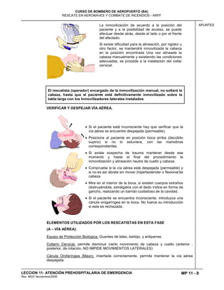 MP 11 - 8
CURSO DE BOMBERO DE AEROPUERTO (BA)
RESCATE EN AERONAVES Y COMBATE DE INCENDIOS - ARFF
LECCION 11: ATENCIÓN PREHOSPITALARIA DE EMERGENCIA
Rev. MGV Noviembre/2008
APUNTESLa inmovilización de acuerdo a la posición del
paciente y a la posibilidad de acceso, se puede
efectuar desde atrás, desde el lado o por el frente
del afectado.
Si existe dificultad para la alineación, por rigidez u
otro factor, se mantendrá inmovilizada la cabeza
en la posición encontrada Una vez alineada la
cabeza manualmente y existiendo las condiciones
adecuadas, se procede a la instalación del collar
cervical.
El rescatista (operador) encargado de la inmovilización manual, no soltará la
cabeza, hasta que el paciente esté definitivamente inmovilizado sobre la
tabla larga con los Inmovilizadores laterales instalados
VERIFICAR Y DESPEJAR VÍA AÉREA.
Si el paciente está inconsciente hay que verificar que la
vía aérea se encuentre despejada (permeable).
Posicione al paciente en posición boca arriba (decúbito
supino) si no lo estuviera, con las maniobras
correspondientes.
Si existe sospecha de trauma mantener desde ese
momento y hasta el final del procedimiento la
inmovilización y alineación neutra de cuello y cabeza.
Compruebe si la vía aérea está despejada (permeable) y
si no es así ábrala sin mover (hipertextender o flexionar)la
cabeza
Mire en el interior de la boca, si existen cuerpos extraños
obstruyéndola, extráigalos con el dedo índice en forma de
gancho, realizando un barrido cuidadoso de la cavidad.
Si el paciente se encuentra inconsciente, introduzca una
cánula orogaríngea en la boca. No fuerce su introducción
si esta es rechazada.
ELEMENTOS UTILIZADOS POR LOS RESCATISTAS EN ESTA FASE
(A – VÍA AÉREA):
Equipo de Protección Biológica, Guantes de latex, barbijo, y antiparras.
Collarín Cervical, permite disminuir cierto movimiento de cabeza y cuello (anterior ,
posterior, de rotación, NO IMPIDE MOVIMIENTOS LATERALES)
Cánula Orofaríngea (Mayo), insertada correctamente, permite mantener la vía aérea
despejada.
 