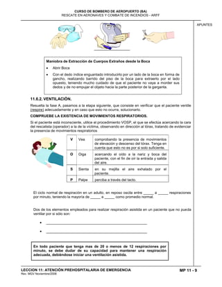 MP 11 - 9
CURSO DE BOMBERO DE AEROPUERTO (BA)
RESCATE EN AERONAVES Y COMBATE DE INCENDIOS - ARFF
LECCION 11: ATENCIÓN PREHOSPITALARIA DE EMERGENCIA
Rev. MGV Noviembre/2008
APUNTES
Maniobra de Extracción de Cuerpos Extraños desde la Boca
Abrir Boca
Con el dedo índice enguantado introducirlo por un lado de la boca en forma de
gancho, realizando barrido del piso de la boca para extraerlo por el lado
opuesto, teniendo mucho cuidado de que el paciente no vaya a morder sus
dedos y de no empujar el objeto hacia la parte posterior de la garganta.
11.6.2. VENTILACIÓN.
Resuelta la fase A, pasamos a la etapa siguiente, que consiste en verificar que el paciente ventile
(respire) adecuadamente y en caso que esto no ocurra, solucionarlo.
COMPRUEBE LA EXISTENCIA DE MOVIMIENTOS RESPIRATORIOS.
Si el paciente está inconsciente, utilice el procedimiento VOSP, el que se efectúa acercando la cara
del rescatista (operador) a la de la víctima, observando en dirección al tórax, tratando de evidenciar
la presencia de movimientos respiratorios
V Vea comprobando la presencia de movimientos
de elevación y descenso del tórax. Tenga en
cuenta que esto no es por si solo suficiente.
O Oiga acercando el oído a la nariz y boca del
paciente, con el fin de oír la entrada y salida
del aire.
S Sienta en su mejilla el aire exhalado por el
paciente.
P Palpe perciba a través del tacto.
El ciclo normal de respiración en un adulto, en reposo oscila entre _____ a _____ respiraciones
por minuto, teniendo la mayoría de _____ a _____ como promedio normal.
Dos de los elementos empleados para realizar respiración asistida en un paciente que no pueda
ventilar por si sólo son:
__________________________________________________
__________________________________________________
En todo paciente que tenga mas de 20 o menos de 12 respiraciones por
minuto, se debe dudar de su capacidad para mantener una respiración
adecuada, debiéndose iniciar una ventilación asistida.
 