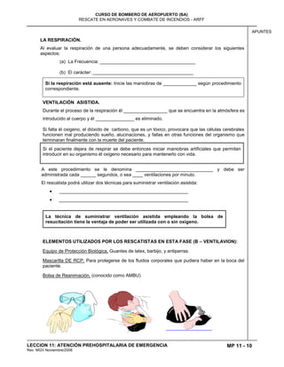 MP 11 - 10
CURSO DE BOMBERO DE AEROPUERTO (BA)
RESCATE EN AERONAVES Y COMBATE DE INCENDIOS - ARFF
LECCION 11: ATENCIÓN PREHOSPITALARIA DE EMERGENCIA
Rev. MGV Noviembre/2008
APUNTES
LA RESPIRACIÓN.
Al evaluar la respiración de una persona adecuadamente, se deben considerar los siguientes
aspectos:
(a) La Frecuencia: _____________________________________
(b) El carácter: _______________________________________
Si la respiración está ausente: Inicie las maniobras de _____________ según procedimiento
correspondiente.
VENTILACIÓN ASISTIDA.
Durante el proceso de la respiración él _________________ que se encuentra en la atmósfera es
introducido al cuerpo y él _______________ es eliminado.
Si falta él oxigeno, el dióxido de carbono, que es un tóxico, provocara que las células cerebrales
funcionen mal produciendo sueño, alucinaciones, y fallas en otras funciones del organismo que
terminaran finalmente con la muerte del paciente.
Si el paciente dejara de respirar se debe entonces iniciar maniobras artificiales que permitan
introducir en su organismo él oxigeno necesario para mantenerlo con vida.
A este procedimiento se le denomina ______________________________ y debe ser
administrada cada ______ segundos, o sea ____ ventilaciones por minuto.
El rescatista podrá utilizar dos técnicas para suministrar ventilación asistida:
__________________________________________________
__________________________________________________
La técnica de suministrar ventilación asistida empleando la bolsa de
resucitación tiene la ventaja de poder ser utilizada con o sin oxigeno.
ELEMENTOS UTILIZADOS POR LOS RESCATISTAS EN ESTA FASE (B – VENTILAVION):
Equipo de Protección Biológica, Guantes de latex, barbijo, y antiparras.
Mascarilla DE RCP, Para protegerse de los fluidos corporales que pudiera haber en la boca del
paciente.
Bolsa de Reanimación, (conocido como AMBU)
 