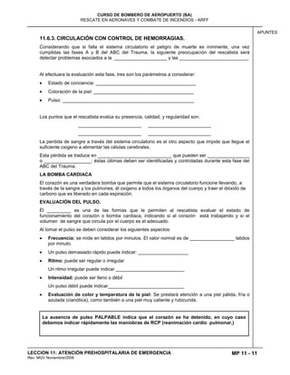 MP 11 - 11
CURSO DE BOMBERO DE AEROPUERTO (BA)
RESCATE EN AERONAVES Y COMBATE DE INCENDIOS - ARFF
LECCION 11: ATENCIÓN PREHOSPITALARIA DE EMERGENCIA
Rev. MGV Noviembre/2008
APUNTES
11.6.3. CIRCULACIÓN CON CONTROL DE HEMORRAGIAS.
Considerando que si falla el sistema circulatorio el peligro de muerte es inminente, una vez
cumplidas las fases A y B del ABC del Trauma, la siguiente preocupación del rescatista será
detectar problemas asociados a la ____________________ y las __________________________.
Al efectuara la evaluación esta fase, tres son los parámetros a considerar:
Estado de conciencia: ______________________________________
Coloración de la piel: ______________________________________
Pulso: __________________________________________________
Los puntos que el rescatista evalúa su presencia, calidad, y regularidad son:
________________________ ________________________
________________________ ________________________
La perdida de sangre a través del sistema circulatorio es el otro aspecto que impide que llegue el
suficiente oxigeno a alimentar las células cerebrales.
Esta pérdida se traduce en ____________________________ que pueden ser ________________
o __________________: éstas últimas deben ser identificadas y controladas durante esta fase del
ABC del Trauma.
LA BOMBA CARDIACA
El corazón es una verdadera bomba que permite que el sistema circulatorio funcione llevando, a
través de la sangre y los pulmones, él oxigeno a todos los órganos del cuerpo y traer el dióxido de
carbono que es liberado en cada espiración.
EVALUACIÓN DEL PULSO.
Él _________ es una de las formas que le permiten al rescatista evaluar el estado de
funcionamiento del corazón o bomba cardiaca, indicando si el corazón está trabajando y si el
volumen de sangre que circula por el cuerpo es el adecuado.
Al tomar el pulso se deben considerar los siguientes aspectos:
Frecuencia: se mide en latidos por minutos. El valor normal es de _________________ latidos
por minuto.
Un pulso demasiado rápido puede indicar: ___________________
Ritmo: puede ser regular o irregular
Un ritmo irregular puede indicar __________________________
Intensidad: puede ser lleno o débil
Un pulso débil puede indicar_____________________________
Evaluación de color y temperatura de la piel: Se prestará atención a una piel pálida, fría o
azulada (cianótica), como también a una piel muy caliente y rubicunda.
La ausencia de pulso PALPABLE indica que el corazón se ha detenido, en cuyo caso
debemos indicar rápidamente las maniobras de RCP (reanimación cardio pulmonar,)
 