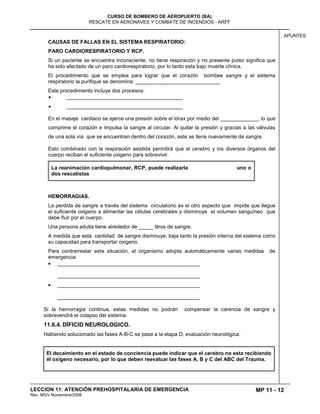 MP 11 - 12
CURSO DE BOMBERO DE AEROPUERTO (BA)
RESCATE EN AERONAVES Y COMBATE DE INCENDIOS - ARFF
LECCION 11: ATENCIÓN PREHOSPITALARIA DE EMERGENCIA
Rev. MGV Noviembre/2008
APUNTES
CAUSAS DE FALLAS EN EL SISTEMA RESPIRATORIO:
PARO CARDIORESPIRATORIO Y RCP.
Si un paciente se encuentra inconsciente, no tiene respiración y no presente pulso significa que
ha sido afectado de un paro cardiorespiratorio, por lo tanto esta bajo muerte clínica.
El procedimiento que se emplea para lograr que el corazón bombee sangre y el sistema
respiratorio la purifique se denomina: _____________________________
Este procedimiento incluye dos procesos:
________________________________________
________________________________________
En el masaje cardiaco se ejerce una presión sobre el tórax por medio del _____________, lo que
comprime el corazón e impulsa la sangre al circular. Al quitar la presión y gracias a las válvulas
de una sola vía que se encuentran dentro del corazón, este se llena nuevamente de sangre.
Esto combinado con la respiración asistida permitirá que el cerebro y los diversos órganos del
cuerpo reciban el suficiente oxigeno para sobrevivir.
La reanimación cardiopulmonar, RCP, puede realizarla uno o
dos rescatistas
HEMORRAGIAS.
La perdida de sangre a través del sistema circulatorio es el otro aspecto que impide que llegue
el suficiente oxigeno a alimentar las células cerebrales y disminuye el volumen sanguíneo que
debe fluir por el cuerpo.
Una persona adulta tiene alrededor de _____ litros de sangre.
A medida que esta cantidad de sangre disminuye, baja tanto la presión interna del sistema como
su capacidad para transportar oxigeno.
Para contrarrestar esta situación, el organismo adopta automáticamente varias medidas de
emergencia:
_________________________________________________
_________________________________________________
_________________________________________________
_________________________________________________
Si la hemorragia continua, estas medidas no podrán compensar la carencia de sangre y
sobrevendrá el colapso del sistema.
11.6.4. DÍFICID NEUROLOGICO.
Habiendo solucionado las fases A-B-C se pasa a la etapa D, evaluación neurológica.
El decaimiento en el estado de conciencia puede indicar que el cerebro no esta recibiendo
él oxigeno necesario, por lo que deben reevaluar las fases A, B y C del ABC del Trauma.
 