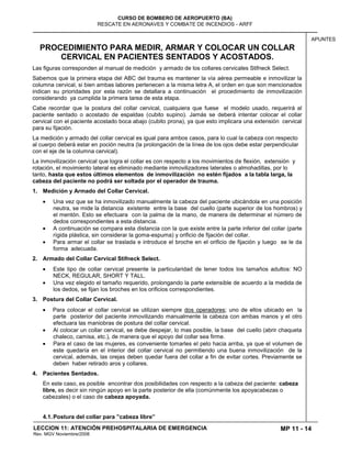 MP 11 - 14
CURSO DE BOMBERO DE AEROPUERTO (BA)
RESCATE EN AERONAVES Y COMBATE DE INCENDIOS - ARFF
LECCION 11: ATENCIÓN PREHOSPITALARIA DE EMERGENCIA
Rev. MGV Noviembre/2008
APUNTES
PROCEDIMIENTO PARA MEDIR, ARMAR Y COLOCAR UN COLLAR
CERVICAL EN PACIENTES SENTADOS Y ACOSTADOS.
Las figuras corresponden al manual de medición y armado de los collares cervicales Stifneck Select.
Sabemos que la primera etapa del ABC del trauma es mantener la vía aérea permeable e inmovilizar la
columna cervical, si bien ambas labores pertenecen a la misma letra A, el orden en que son mencionados
indican su prioridades por esta razón se detallara a continuación el procedimiento de inmovilización
considerando ya cumplida la primera tarea de esta etapa.
Cabe recordar que la postura del collar cervical, cualquiera que fuese el modelo usado, requerirá al
paciente sentado o acostado de espaldas (cubito supino). Jamás se deberá intentar colocar el collar
cervical con el paciente acostado boca abajo (cubito prona), ya que esto implicara una extensión cervical
para su fijación.
La medición y armado del collar cervical es igual para ambos casos, para lo cual la cabeza con respecto
al cuerpo deberá estar en poción neutra (la prolongación de la línea de los ojos debe estar perpendicular
con el eje de la columna cervical).
La inmovilización cervical que logra el collar es con respecto a los movimientos de flexión, extensión y
rotación, el movimiento lateral es eliminado mediante inmovilizadores laterales o almohadillas, por lo
tanto, hasta que estos últimos elementos de inmovilización no estén fijados a la tabla larga, la
cabeza del paciente no podrá ser soltada por el operador de trauma.
1. Medición y Armado del Collar Cervical.
Una vez que se ha inmovilizado manualmente la cabeza del paciente ubicándola en una posición
neutra, se mide la distancia existente entre la base del cuello (parte superior de los hombros) y
el mentón. Esto se efectuara con la palma de la mano, de manera de determinar el número de
dedos correspondientes a esta distancia.
A continuación se compara esta distancia con la que existe entre la parte inferior del collar (parte
rígida plástica, sin considerar la goma-espuma) y orificio de fijación del collar.
Para armar el collar se traslada e introduce el broche en el orificio de fijación y luego se le da
forma adecuada.
2. Armado del Collar Cervical Stifneck Select.
Este tipo de collar cervical presente la particularidad de tener todos los tamaños adultos: NO
NECK, REGULAR, SHORT Y TALL.
Una vez elegido el tamaño requerido, prolongando la parte extensible de acuerdo a la medida de
los dedos, se fijan los broches en los orificios correspondientes.
3. Postura del Collar Cervical.
Para colocar el collar cervical se utilizan siempre dos operadores; uno de ellos ubicado en la
parte posterior del paciente inmovilizando manualmente la cabeza con ambas manos y el otro
efectuara las maniobras de postura del collar cervical.
Al colocar un collar cervical, se debe despejar, lo mas posible, la base del cuello (abrir chaqueta
chaleco, camisa, etc.), de manera que el apoyo del collar sea firme.
Para el caso de las mujeres, es conveniente tomarles el pelo hacia arriba, ya que el volumen de
este quedaría en el interior del collar cervical no permitiendo una buena inmovilización de la
cervical, además, las orejas deben quedar fuera del collar a fin de evitar cortes. Previamente se
deben haber retirado aros y collares.
4. Pacientes Sentados.
En este caso, es posible encontrar dos posibilidades con respecto a la cabeza del paciente: cabeza
libre, es decir sin ningún apoyo en la parte posterior de ella (comúnmente los apoyacabezas o
cabezales) o el caso de cabeza apoyada.
4.1.Postura del collar para ”cabeza libre”
 