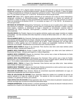 (xxix)
CURSO DE BOMBERO DE AEROPUERTO (BA)
RESCATE EN AERONAVES Y COMBATE DE INCENDIOS - ARFF
DEFINICIONES
Rev. MGV Noviembre/2008
HALON 1211 (Halon 1211): (Agente extintor eliminado por ser destructor de la capa de ozono) Hidrocarburo
halogenado consistente en Clorobromodifluorometano, utilizado en extintores de incendio, y capaz de apagar
un fuego principalmente por inhibición de reacciones químicas en la llama. Tiene una temperatura de ebullición
de 4° C y una presión de vapor a 21° C de 22 Psi. Se almacena en forma de gas licuado.
HALON 1301 (Halon 1301): (Agente extintor eliminado por ser destructor de la capa de ozono) Hidrocarburo
halogenado consistente en Bromotrifluorometano, utilizado especialmente en sistema de extinción por
inundación, y capaz de apagar un fuego principalmente por inhibición de las reacciones químicas en la llama.
Tiene una temperatura de ebullición de 56° C y una presión de vapor a 21° C de 199 Psi. Se almacena en
forma de gas licuado.
METODOS DE EXTINCION (Extinguishing Techniques): Las formas en que se puede actuar sobre un fuego
para provocar su extinción. Comprenden acciones sobre el combustible para eliminarlo o aislarlo; acciones
sobre oxígeno, impidiendo su alimentación al fuego o diluyendo su concentración; acciones sobre la
temperatura del cuerpo incendiado, disminuyéndola; y acciones sobre la reacción química en cadena,
interrumpiéndola.
POLVOS SECOS (Dry Powder): Algunos de los agentes extintores usados para apagar incendios en metales
combustibles. Los más conocidos entre ellos responden a marcas de fábrica tales como: G-1, Met- L-X, Lith-X,
Pyromet, etc.
POLVO QUIMICO SECO (Dry Chemical): Partículas de ciertas sustancias químicas sólidas, finalmente divididas
para alcanzar grandes superficies de contacto, utilizadas como agentes extintores por su acción sobre el fuego,
especialmente por inhibición de la reacción química de la llama. Están compuestos por una base activa
(extintora) y ciertos agentes que se le adicionan para mejorar sus propiedades mecánicas de fluidez y
protección a la humedad. Generalmente se los denomina como "Químicos Secos".
QUIMICO SECO SUPER K (Super K dry Chemical): Polvo Químico seco tiene como base extintora activa
Cloruro de Potasio, utilizado para fuegos B y C.
QUIMICO SECO PURPURA K (Purple K powder PKP): Polvo Químico que utiliza como base extintora el
Bicarbonato de Potasio. Utilizado para fuegos B y C (Marca Registrada).
QUIMICO SECO CORRIENTE (Regular dry chemical): Polvo químico seco a base de Bicarbonato de Sodio
como base extintora activa, para fuegos B y C.
QUIMICO SECO MULTIPROPOSITO (Multipurpose Dry Chemical): Polvo químico seco a base de Fosfato
Monoamónico, que a diferencia de los otros químicos secos es útil en los fuegos clase A, además de los fuegos
B y C. Por lo anterior recibe también el nombre de polivalente, triclase o ABC.
QUIMICO SECO TRIPLE K (Triple K Dry Chemical): Polvo Químico seco que utiliza como base extintora
activa Sulfato de Potasio para fuegos B y C.
QUIMICO SECO "MONNEX" (Monnex Dry Chemical): Nombre comercial de un polvo químico seco cuya base
activa es Bicarbonato de Urea-Potasio, utilizado para fuegos B y C.
SOLUCION DE ESPUMA (Foam Solution): Mezcla de concentrado espumante (estabilizador) con agua, en
proporciones establecidas para forma espuma mecánica.
TASA DE APLICACION DE ESPUMA (Foam Application Rate):Una medida de la cantidad de solución de
espuma aplicada a un fuego por unidad de tiempo. Se expresa en litros de solución por minuto y metro
cuadrado, o en galones por minuto y pie cuadrado.
TASA CRITICA DE APLICACION (Critical application rate): Es la mínima dosis de aplicación necesaria para la
extinción del fuego bajo una serie de condiciones particulares dadas.
TENSION SUPERFICIAL (Surface tensión): La tensión generada por las fuerzas de atracción molecular entre la
superficie de un líquido y las moléculas situadas de bajo la superficie.
 