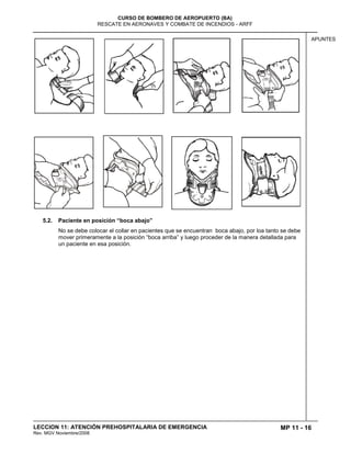 MP 11 - 16
CURSO DE BOMBERO DE AEROPUERTO (BA)
RESCATE EN AERONAVES Y COMBATE DE INCENDIOS - ARFF
LECCION 11: ATENCIÓN PREHOSPITALARIA DE EMERGENCIA
Rev. MGV Noviembre/2008
APUNTES
5.2. Paciente en posición “boca abajo”
No se debe colocar el collar en pacientes que se encuentran boca abajo, por loa tanto se debe
mover primeramente a la posición “boca arriba” y luego proceder de la manera detallada para
un paciente en esa posición.
 