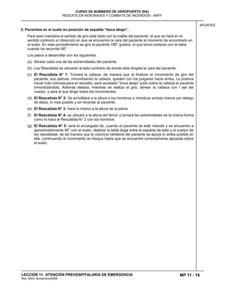 MP 11 - 18
CURSO DE BOMBERO DE AEROPUERTO (BA)
RESCATE EN AERONAVES Y COMBATE DE INCENDIOS - ARFF
LECCION 11: ATENCIÓN PREHOSPITALARIA DE EMERGENCIA
Rev. MGV Noviembre/2008
APUNTES
2. Pacientes en el suelo en posición de espalda “boca abajo”.
Para esta maniobra el sentido de giro está dado por la mejilla del paciente, el que se hará en el
sentido contrario a l dirección en que se encuentra la cara del paciente al momento de encontrarlo en
el suelo. En este procedimiento se gira al paciente 180° grados, el que toma contacto con la tabla
cuando ha recorrido 90°.
Los pasos a desarrollar son los siguientes:
(a) Alinear cada una de las extremidades del paciente.
(b) Los Rescatista se ubicarán al lado contrario de donde esta dirigida la cara del paciente.
(c) El Rescatista N° 1: Tomará la cabeza, de manera que al finalizar el movimiento de giro del
paciente, sus palmas, inmovilizando la cabeza, queden con los pulgares hacia arriba. La postura
inicial más cómoda para el rescatito, será acostado “boca abajo” justo sobre la cabeza el paciente
inmovilizándola. Además deberá, mientras se realiza el giro, alinear la cabeza con l eje del
cuerpo, y será el que dirige todos los movimientos.
(d) El Rescatista N° 2: Se arrodillará a la altura e los hombros e introduce ambas manos por debajo
de éstos, lo más posible y sin levantar al paciente.
(e) El Rescatista N° 3: hace lo mismo a la altura de la pelvis.
(f) El Rescatista N° 4: se ubicará a la altura del fémur y tomará las extremidades de la misma forma
como lo hace el Rescatista N° 2 con los hombros.
(g) El Rescatista N° 5: será el encargado de, cuando el paciente se esté rotando y se encuentre a
aproximadamente 90° con el suelo, deslizar la tabla larga entre la espalda de éste y el cuerpo de
los rescatistas, de tal manera que la columna vertebral del paciente se apoye lo antes posible en
ella, continuando el movimiento en bloque hasta que se encuentre correctamente apoyada sobre
el suelo.
 