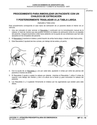MP 11 - 19
CURSO DE BOMBERO DE AEROPUERTO (BA)
RESCATE EN AERONAVES Y COMBATE DE INCENDIOS - ARFF
LECCION 11: ATENCIÓN PREHOSPITALARIA DE EMERGENCIA
Rev. MGV Noviembre/2008
APUNTES
PROCEDIMIENTO PARA INMOVILIZAR UN PACIENTE CON UN
CHALECO DE EXTRICACIÓN
Y POSTERIORMENTE TRASLADAR A LA TABLA LARGA
(Aplicable a Tabla corta)
Este procedimiento corresponde al caso típico de extricación de un paciente desde el interior de un
vehículo.
1. Una vez colocado el colar cervical, el Rescatista 1 continuará con la inmovilización manual de la
cabeza, lo hará de manera que sea posible introducir el chaleco de extricación entre él y la espalda
del paciente. Cargará levemente a éste hacia adelante con la ayuda de sus antebrazos que han sido
apoyados en los omoplatos del paciente.
2. El Rescatista 2 insertará el chaleco; podrá hacerlo de arriba hacia abajo o desde el lado hacia arriba.
3. Este Rescatista 2 ajustará las tres correas, por debajo de las axilas y el pecho.
4. Con la ayuda de un Rescatista 3, uno por cada lado, ajustarán 2 cintas por entre las piernas del
paciente a manera de arnés.
5. El Rescatista 2 ayuda a sujetar la cabeza por delante mientras el Rescatista 1 utiliza 2 cintas de
sujeción (una debajo del mentón y otra a la altura de la frente y) para inmovilizar la cabeza del
paciente.
6. Los Rescatista 2 y 3 sujetarán firmemente el chaleco por los agarradores que existen para este
efecto.
 