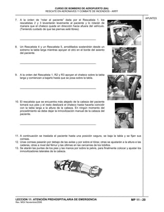 MP 11 - 20
CURSO DE BOMBERO DE AEROPUERTO (BA)
RESCATE EN AERONAVES Y COMBATE DE INCENDIOS - ARFF
LECCION 11: ATENCIÓN PREHOSPITALARIA DE EMERGENCIA
Rev. MGV Noviembre/2008
APUNTES
7. A la orden de “rotar al paciente” dada por el Rescatista 1, los
rescatistas 2 y 3 levantarán levemente al paciente y lo rotarán de
manera que el chaleco quede en dirección hacia afuera del vehículo.
(Teniendo cuidado de que las piernas esté libres).
___________________________________________________
8. Un Rescatista 4 y un Rescatista 5, arrodillados sostendrán desde un
extremo la tabla larga mientras apoyan el otro en el borde del asiento
del paciente.
___________________________________________________
9. A la orden del Rescatista 1, R2 y R3 apoyan el chaleco sobre la tabla
larga y comienzan a bajarlo hasta que se posa sobre la tabla.
___________________________________________________
10. El rescatista que se encuentra más alejado de la cabeza del paciente
tomará sus pies y el resto deslizará el chaleco hasta hacerla coincidir
con la tabla larga a la altura de la cabeza. En ningún momento del
procedimiento se debe dejar la inmovilización manual de la cabeza del
paciente.
___________________________________________________
11. A continuación se traslada el paciente hasta una posición segura, se baja la tabla y se fijan sus
correas.
12. Unas correas pasarán por debajo de las axilas y por sobre el tórax; otras se ajustarán a la altura e las
caderas, otras a nivel del fémur y las últimas en las cercanías de los tobillos.
13. Se atarán las puntas de los pies y las manos por sobre la pelvis, para finalmente colocar y ajustar los
inmovilizadores laterales de la cabeza.
 