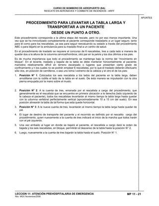 MP 11 - 21
CURSO DE BOMBERO DE AEROPUERTO (BA)
RESCATE EN AERONAVES Y COMBATE DE INCENDIOS - ARFF
LECCION 11: ATENCIÓN PREHOSPITALARIA DE EMERGENCIA
Rev. MGV Noviembre/2008
APUNTES
PROCEDIMIENTO PARA LEVANTAR LA TABLA LARGA Y
TRANSPORTAR A UN PACIENTE
DESDE UN PUNTO A OTRO.
Este procedimiento corresponde a la última etapa del rescate, pero no por eso menos importante. Una
vez que se ha inmovilizado completamente al paciente corresponde trasladarlo a un lugar seguro, tanto
para él como para los rescatistas, ya sea para seguir reevaluando su estado a través del procedimiento
ABC o para dejarlo en la ambulancia para su traslado final a un centro de salud.
En el procedimiento de traslado se requiere el concurso de 6 rescatistas, tres a cada lado e manera de
quedar dos a la altura de la columna cervical/hombros, otro par en la pelvis y los dos últimos a los pies.
Es de mucha importancia que todo el procedimiento se mantenga bajo la norma del “movimiento en
bloque”. En el levante, traslado y bajada de la tabla se debe mantener horizontalmente al paciente;
maniobra relativamente difícil en terreno escarpado o lugares que presentan cierto grado de
confinamiento y n los cuales no se podrán emplear 6 rescatistas, por lo que el traslado deberán efectuarlo
sólo dos, en posición de camilleros, o sea uno toma l extremo de la cabeza y el otro el de los pies:
1. Posición N° 1: Colocados los seis rescatista a los lados del paciente en la tabla larga, deben
arrodillarse con la rodilla el lado de la tabla en el suelo. De ésta manera se impulsarán con la otra
pierna empujada por la mano sobre el muslo.
2. Posición N° 2: A la cuenta de tres, emanada por el rescatista a cargo del procedimiento, que
generalmente es el rescatista que se encuentra en primera ubicación a la derecha (lado izquierdo de
la cabeza el paciente), todos los rescatistas levantarán al mismo tiempo la tabla larga hasta quedar
con la columna vertebral perfectamente vertical (aproximadamente 10 a 15 cm del suelo). En esa
posición alinearán la tabla de tal forma que esta quede horizontal.
3. Posición N° 3: A la nueva cuenta de tres, levantarán al mismo tiempo la tabla larga hasta quedar de
pié.
4. El lugar de destino de transporte del paciente y el recorrido es definido por el rescatito cargo del
procedimiento, quien nuevamente a la cuenta de tres indicará el inicio de la marcha que todos harán
con el pié izquierdo.
5. Una vez arribado al lugar en donde se bajará al paciente, el rescatista a cargo dará la orden de
bajada y los seis rescatistas, en bloque, permitirán el descenso de la tabla hasta la posición N° 2.
6. Luego, nuevamente a la cuenta de tres bajarán la tabla hasta el suelo. Posición N° 1.
 