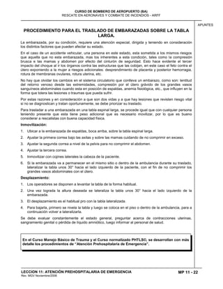 MP 11 - 22
CURSO DE BOMBERO DE AEROPUERTO (BA)
RESCATE EN AERONAVES Y COMBATE DE INCENDIOS - ARFF
LECCION 11: ATENCIÓN PREHOSPITALARIA DE EMERGENCIA
Rev. MGV Noviembre/2008
APUNTES
PROCEDIMIENTO PARA EL TRASLADO DE EMBARAZADAS SOBRE LA TABLA
LARGA.
La embarazada, por su condición, requiere una atención especial, dirigida y teniendo en consideración
los distintos factores que pueden afectar su estado.
En el caso de un accidente vehicular, una persona en este estado, esta sometida a los mismos riesgos
que aquella que no esta embarazada, mas los inherentes a esta condición, tales como la compresión
brusca e las mamas y abdomen por efecto del cinturón de seguridad. Esto hace evidente el tercer
impacto del choque al ir los órganos contra las estructuras que las cobijan, en este caso el feto contra el
útero exponiendo a la mujer a riesgos adicionales: desprendimiento de placenta y posterior hemorragia,
rotura de membranas ovulares, rotura uterina, etc.
No hay que olvidar los cambios en el sistema circulatorio que conlleva un embarazo, como son: lentitud
del retorno venoso desde las extremidades, compresión por el útero grávido de los grandes vasos
sanguíneos abdominales cuando esta en posición de espaldas, anemia fisiológica, etc., que influyen en la
forma que tolera las lesiones o traumas que pueda sufrir.
Por estas razones y en consideración a que son dos vidas y a que hay lesiones que revisten riesgo vital
si no se diagnostican y tratan oportunamente, se debe priorizar su traslado.
Para trasladar a una embarazada en una tabla espinal larga, se procede igual que con cualquier persona
teniendo presente que esta tiene peso adicional que es necesario movilizar, por lo que es bueno
considerar a rescatistas con buena capacidad física.
Inmovilización:
1. Ubicar a la embarazada de espaldas, boca arriba, sobre la tabla espinal larga.
2. Ajustar la primera correa bajo las axilas y sobre las mamas cuidando de no comprimir en exceso.
3. Ajustar la segunda correa a nivel de la pelvis para no comprimir el abdomen.
4. Ajustar la tercera correa.
5. Inmovilizar con cojines laterales la cabeza de la paciente.
6. Si la embarazada va a permanecer en el mismo sitio o dentro de la ambulancia durante su traslado,
lateralizar la tabla unos 30° hacia el lado izquierdo de la paciente, con el fin de no comprimir los
grandes vasos abdominales con el útero.
Desplazamiento:
1. Los operadores se disponen a levantar la tabla de la forma habitual.
2. Una vez lograda la altura deseada se lateraliza la tabla unos 30° hacia el lado izquierdo de la
embarazada.
3. El desplazamiento es el habitual pro con la tabla lateralizada.
4. Para bajarla, primero se nivela la tabla y luego se coloca en el piso o dentro de la ambulancia, para a
continuación volver a lateralizarla.
Se debe evaluar constantemente el estado general, preguntar acerca de contracciones uterinas,
sangramiento genital o pérdida de líquido amniótico, luego informar al personal de salud.
En el Curso Manejo Básico de Trauma y el Curso normalizado PHTLS©, se desarrollan con más
detalle los procedimientos de “Atención Prehospitalaria de Emergencia”.
 