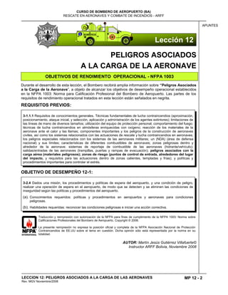 MP 12 - 2
CURSO DE BOMBERO DE AEROPUERTO (BA)
RESCATE EN AERONAVES Y COMBATE DE INCENDIOS - ARFF
LECCION 12: PELIGROS ASOCIADOS A LA CARGA DE LAS AERONAVES
Rev. MGV Noviembre/2008
APUNTES
PELIGROS ASOCIADOS
A LA CARGA DE LA AERONAVE
OBJETIVOS DE RENDIMIENTO OPERACIONAL - NFPA 1003
Durante el desarrollo de esta lección, el Bombero recibirá amplia información sobre “Peligros Asociados
a la Carga de la Aeronave”, a objeto de alcanzar los objetivos de desempeño operacional establecidos
en la NFPA 1003: Norma para Calificación Profesional del Bombero de Aeropuerto. Las partes de los
requisitos de rendimiento operacional tratados en esta lección están señalados en negrita.
REQUISITOS PREVIOS:
OBJETIVO DE DESEMPEÑO 12-1:
Traducción y reimpresión con autorización de la NFPA para fines de cumplimiento de la NFPA 1003: Norma sobre
Calificaciones Profesionales del Bombero de Aeropuerto. Copyright © 2008.
La presente reimpresión no expresa la posición oficial y completa de la NFPA Asociación Nacional de Protección
Contraincendios de EE.UU sobre el tema en cuestión. Dicha opinión sólo está representada por la norma en su
totalidad.
AUTOR: Martín Jesús Gutiérrez Villafuerte©
Instructor ARFF Bolivia, Noviembre 2008
3-1.1.1 Requisitos de conocimientos generales. Técnicas fundamentales de lucha contraincendios (aproximación,
posicionamiento, ataque inicial, y selección, aplicación y administración de los agentes extintores); limitaciones de
las líneas de mano de diversos tamaños; utilización del equipo de protección personal; comportamiento del fuego;
técnicas de lucha contraincendios en atmósferas enriquecidas con oxígeno; reacción de los materiales de la
aeronave ante el calor y las llamas; componentes importantes y los peligros de la construcción de aeronaves
civiles, así como los sistemas relacionados con las actuaciones de rescate y lucha contraincendios en aeronaves;
los peligros especiales relacionados con los sistemas de las aeronaves militares; un (NDA) (área de defensa
nacional) y sus límites; características de diferentes combustibles de aeronaves; zonas peligrosas dentro y
alrededor de la aeronave; sistemas de reportaje de combustible de las aeronaves (hidrante/vehículo);
salidas/entradas de las aeronaves (trampillas, puertas y rampas de evacuación); peligros asociados con la
carga aérea (materiales peligrosos); zonas de riesgo (puntos de control de entrada, alrededores del lugar
del impacto, y requisitos para las actuaciones dentro de zonas calientes, templadas y frías); y políticas y
procedimientos importantes para controlar el estrés.
3-2.4 Dados una misión, los procedimientos y políticas de espera del aeropuerto, y una condición de peligro,
realizar una operación de espera en el aeropuerto, de modo que se detecten y se eliminen las condiciones de
inseguridad según las políticas y procedimientos del aeropuerto.
(a). Conocimientos requeridos: políticas y procedimientos en aeropuertos y aeronaves para condiciones
peligrosas.
(b). Habilidades requeridas: reconocer las condiciones peligrosas e iniciar una acción correctiva.
Lección 12
 