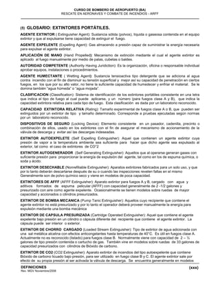 (xxx)
CURSO DE BOMBERO DE AEROPUERTO (BA)
RESCATE EN AERONAVES Y COMBATE DE INCENDIOS - ARFF
DEFINICIONES
Rev. MGV Noviembre/2008
(5) GLOSARIO: EXTINTORES PORTÁTILES.
AGENTE EXTINTOR ( Extinguisher Agent): Sustancia sólida (polvos), líquida o gaseosa contenida en el equipo
extintor y que al expulsarse tiene capacidad de extinguir el fuego.
AGENTE EXPELENTE (Expelling Agent): Gas almacendo a presión capaz de suministrar la energía necesaria
para expulsar el agente extintor.
APLICACIÓN DE MANO (Hand Propelled): Mecanismo de extinción mediante el cual el agente extintor es
aplicado al fuego manualmente por medio de palas, cubetas o baldes.
AUTORIDAD COMPETENTE (Authority Having Juridiction): Es la organización, oficina o responsable individual
aprobar equipos, instalaciones o procedimientos.
AGENTE HUMECTANTE ( Wetting Agent): Sustancia tensioactiva tipo detergente que se adiciona al agua
contra incendio con el fin de disminuir su tensión superficial y mejor así su capacidad de penetración en ciertos
fuegos, en los que por su alto valor, no tiene la suficiente capacidad de humedecer y enfriar el material. Se le
domina también “agua húmeda” o “agua mojada”.
CLASIFICACION (Classification): Sistema de identificación de los extintores portátiles consistente en una letra
que indica el tipo de fuego al cual puede aplicarse, y un número (para fuegos clase A y B), que indica la
capacidad extintora relativa para cada tipo de fuego. Esta clasificación es dada por un laboratorio reconocido.
CAPACIDAD EXTINTORA RELATIVA (Rating): Tamaño experimental de fuegos clase A o B, que pueden ser
extinguidos por un extintor de tipo y tamaño determinado. Corresponde a pruebas ejecutadas según normas
por un laboratorio reconocido.
DISPOSITIVOS DE SEGURO (Locking Device): Elemento consistente en un pasador, cadenilla, precinto o
combinación de ellos, usado en los extintores con el fin de asegurar el mecanismo de accionamiento de la
válvula de descarga y evitar así las descargas indeseadas.
EXTINTOR AUTOEXPELETE (Self Expelling Extinguisher): Aquel que contienen un agente extintor cuya
presión de vapor a la temperatura ambiente sea suficiente para hacer que dicho agente sea expulsado al
exterior, tal como el caso de extintores de CO°2
EXTINTOR AUTOGENERADOR (Self Generating Extinguisher): Aquellos que al operarse generan gases con
suficiente presión para proporcionar la energía de expulsión del agente, tal como en los de espuma química, o
soda y ácido.
EXTINTOR DESECHABLE (Nonrefiliable Extinguisher): Aparatos extintores fabricados para un solo uso, y que
por lo tanto deberán descartarse después de su o cuando las inspecciones revelen fallas en el mismo
Generalmente son de polvo químico seco y viene en modelos de poca capacidad.
EXTINTORES DE AFFF (AFFF Extinguisher): Aparato extintor para fuegos A y B, cargado con agua y
aditivos formados de espuma pelicular (AFFF) con capacidad generalmente de 2 -1/2 galones y
presurizado con aire como agente expelente. Ocasionalmente se tienen modelos sobre ruedas de mayor
capacidad y accionados o cilindros presurizados.
EXTINTOR DE BOMBA MECANICA (Pump Tanic Extinguisher): Aquellos cuyo recipiente que contiene el
agente extintor no está presurizado y por lo tanto el operador deberá proveer manualmente la energía para
expulsión mediante una bomba mecánica
EXTINTOR DE CAPSULA PRESURIZADA (Cartridge Operated Extinguisher): Aquel que contiene el agente
expelente bajo presión en un cilindro o cápsula diferente del recipiente que contiene el agente extintor. La
cápsula puede ser interior o exterior.
EXTINTOR DE CHORRO CARGADO (Loaded Stream Extinguisher): Tipo de extintor de agua adicionada con
una sal metálica alcalina con efectos anticongelantes hasta temperaturas de 40°C. Es útil en fuegos clase A.
Actualmente no es reconocido (listado) para fuegos clase B. Normalmente viene con capacidad de 2 – ½
galones de tipo presión contenida o cartucho de gas. También vine en modelos sobre ruedas de 33 galones de
capacidad presurizados con cilindros de Bióxido de carbono.
EXTINTOR DE CO2 (CO2 Extinguisher): Aparato extintor de incendios del tipo autoexpelente que contiene
Bióxido de carbono licuado bajo presión, para ser utilizado en fuego clase B y C. El agente extintor sale por
efecto de su propia presión al ser activada la válvula de descarga. Se encuentra generalmente en modelos
 