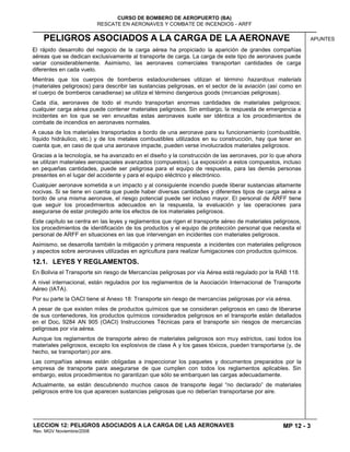 MP 12 - 3
CURSO DE BOMBERO DE AEROPUERTO (BA)
RESCATE EN AERONAVES Y COMBATE DE INCENDIOS - ARFF
LECCION 12: PELIGROS ASOCIADOS A LA CARGA DE LAS AERONAVES
Rev. MGV Noviembre/2008
APUNTESPELIGROS ASOCIADOS A LA CARGA DE LA AERONAVE
El rápido desarrollo del negocio de la carga aérea ha propiciado la aparición de grandes compañías
aéreas que se dedican exclusivamente al transporte de carga. La carga de este tipo de aeronaves puede
variar considerablemente. Asimismo, las aeronaves comerciales transportan cantidades de carga
diferentes en cada vuelo.
Mientras que los cuerpos de bomberos estadounidenses utilizan el término hazardous materials
(materiales peligrosos) para describir las sustancias peligrosas, en el sector de la aviación (así como en
el cuerpo de bomberos canadiense) se utiliza el término dangerous goods (mrcancias peligrosas).
Cada día, aeronaves de todo el mundo transportan enormes cantidades de materiales peligrosos;
cualquier carga aérea puede contener materiales peligrosos. Sin embargo, la respuesta de emergencia a
incidentes en los que se ven envueltas estas aeronaves suele ser idéntica a los procedimientos de
combate de incendios en aeronaves normales.
A causa de los materiales transportados a bordo de una aeronave para su funcionamiento (combustible,
líquido hidráulico, etc.) y de los metales combustibles utilizados en su construcción, hay que tener en
cuenta que, en caso de que una aeronave impacte, pueden verse involucrados materiales peligrosos.
Gracias a la tecnología, se ha avanzado en el diseño y la construcción de las aeronaves, por lo que ahora
se utilizan materiales aerospaciales avanzados (compuestos). La exposición a estos compuestos, incluso
en pequeñas cantidades, puede ser peligrosa para el equipo de respuesta, para las demás personas
presentes en el lugar del accidente y para el equipo eléctrico y electrónico.
Cualquier aeronave sometida a un impacto y al consiguiente incendio puede liberar sustancias altamente
nocivas. Si se tiene en cuenta que puede haber diversas cantidades y diferentes tipos de carga aérea a
bordo de una misma aeronave, el riesgo potencial puede ser incluso mayor. El personal de ARFF tiene
que seguir los procedimientos adecuados en la respuesta, la evaluación y las operaciones para
asegurarse de estar protegido ante los efectos de los materiales peligrosos.
Este capítulo se centra en las leyes y reglamentos que rigen el transporte aéreo de materiales peligrosos,
los procedimientos de identificación de los productos y el equipo de protección personal que necesita el
personal de ARFF en situaciones en las que intervengan en incidentes con materiales peligrosos.
Asimismo, se desarrolla también la mitigación y primera respuesta a incidentes con materiales peligrosos
y aspectos sobre aeronaves utilizadas en agricultura para realizar fumigaciones con productos químicos.
12.1. LEYES Y REGLAMENTOS.
En Bolivia el Transporte sin riesgo de Mercancías peligrosas por vía Aérea está regulado por la RAB 118.
A nivel internacional, están regulados por los reglamentos de la Asociación Internacional de Transporte
Aéreo (IATA).
Por su parte la OACI tiene al Anexo 18: Transporte sin riesgo de mercancías peligrosas por vía aérea.
A pesar de que existen miles de productos químicos que se consideran peligrosos en caso de liberarse
de sus contenedores, los productos químicos considerados peligrosos en el transporte están detallados
en el Doc. 9284 AN 905 (OACI) Instrucciones Técnicas para el transporte sin riesgos de mercancías
peligrosas por vía aérea.
Aunque los reglamentos de transporte aéreo de materiales peligrosos son muy estrictos, casi todos los
materiales peligrosos, excepto los explosivos de clase A y los gases tóxicos, pueden transportarse (y, de
hecho, se transportan) por aire.
Las compañías aéreas están obligadas a inspeccionar los paquetes y documentos preparados por la
empresa de transporte para asegurarse de que cumplen con todos los reglamentos aplicables. Sin
embargo, estos procedimientos no garantizan que sólo se embarquen las cargas adecuadamente.
Actualmente, se están descubriendo muchos casos de transporte ilegal “no declarado” de materiales
peligrosos entre los que aparecen sustancias peligrosas que no deberían transportarse por aire.
 