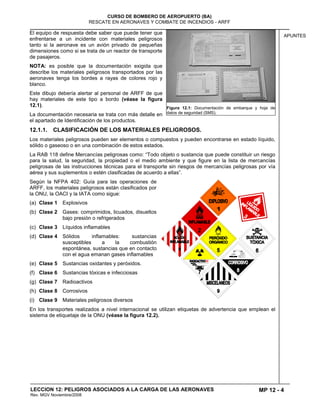 MP 12 - 4
CURSO DE BOMBERO DE AEROPUERTO (BA)
RESCATE EN AERONAVES Y COMBATE DE INCENDIOS - ARFF
LECCION 12: PELIGROS ASOCIADOS A LA CARGA DE LAS AERONAVES
Rev. MGV Noviembre/2008
APUNTES
El equipo de respuesta debe saber que puede tener que
enfrentarse a un incidente con materiales peligrosos
tanto si la aeronave es un avión privado de pequeñas
dimensiones como si se trata de un reactor de transporte
de pasajeros.
NOTA: es posible que la documentación exigida que
describe los materiales peligrosos transportados por las
aeronaves tenga los bordes a rayas de colores rojo y
blanco.
Este dibujo debería alertar al personal de ARFF de que
hay materiales de este tipo a bordo (véase la figura
12.1).
La documentación necesaria se trata con más detalle en
el apartado de Identificación de los productos.
12.1.1. CLASIFICACIÓN DE LOS MATERIALES PELIGROSOS.
Los materiales peligrosos pueden ser elementos o compuestos y pueden encontrarse en estado líquido,
sólido o gaseoso o en una combinación de estos estados.
La RAB 118 define Mercancías peligrosas como: “Todo objeto o sustancia que puede constituir un riesgo
para la salud, la seguridad, la propiedad o el medio ambiente y que figure en la lista de mercancías
peligrosas de las instrucciones técnicas para el transporte sin riesgos de mercancías peligrosas por vía
aérea y sus suplementos o estén clasificadas de acuerdo a ellas”.
Según la NFPA 402: Guía para las operaciones de
ARFF, los materiales peligrosos están clasificados por
la ONU, la OACI y la IATA como sigue:
(a) Clase 1 Explosivos
(b) Clase 2 Gases: comprimidos, licuados, disueltos
bajo presión o refrigerados
(c) Clase 3 Líquidos inflamables
(d) Clase 4 Sólidos inflamables: sustancias
susceptibles a la combustión
espontánea, sustancias que en contacto
con el agua emanan gases inflamables
(e) Clase 5 Sustancias oxidantes y peróxidos.
(f) Clase 6 Sustancias tóxicas e infecciosas
(g) Clase 7 Radioactivos
(h) Clase 8 Corrosivos
(i) Clase 9 Materiales peligrosos diversos
En los transportes realizados a nivel internacional se utilizan etiquetas de advertencia que emplean el
sistema de etiquetaje de la ONU (véase la figura 12.2).
Figura 12.1: Documentación de embarque y hoja de
datos de seguridad (SMS).
 