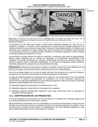 MP 12 - 7
CURSO DE BOMBERO DE AEROPUERTO (BA)
RESCATE EN AERONAVES Y COMBATE DE INCENDIOS - ARFF
LECCION 12: PELIGROS ASOCIADOS A LA CARGA DE LAS AERONAVES
Rev. MGV Noviembre/2008
APUNTES
Figura 12.5c: La manguera se hace llegar desde el extintor hasta
la zona de carga, y la boquilla de la manguera se introduce en la
conexión del contenedor.
Figura 12.6: Los paquetes que tengan esta etiqueta, sólo se
pueden transportar en aeronaves de carga.
La tripulación de vuelo debe tener acceso a determinados materiales peligrosos en caso de que se
produzca un escape o un incendio. Como regla general, la mayoría de los materiales peligrosos de la
cubierta principal de una aeronave de carga suelen colocarse lo más adelante posible. No obstante, esa
colocación no es necesaria si se deja un pasillo para que los miembros de la tripulación puedan acceder
a los materiales a través de la cubierta principal. Asimismo, los materiales radioactivos suelen colocarse
lo más lejos posible de la tripulación de vuelo.
Las aeronaves de carga disponen de redes de contención o mamparos para sujetar la carga peligrosa.
Existen cargas peligrosas que no siempre se transportan en contenedores especializados. Esos
materiales, que pueden almacenarse en cualquier compartimento de carga de la aeronave, pueden ser
anhídrico carbónico sólido o materiales magnetizados. Las aeronaves de pasajeros pueden transportar
materiales peligrosos en cualquiera de los compartimentos de carga.
PRECAUCIÓN: extreme las precauciones al realizar un rescate a través de la parte delantera de una
aeronave de carga, ya que esa zona puede encontrarse cerca de una carga peligrosa.
Uno de los posibles peligros con los que se pueden encontrar los bomberos en el lugar del incidente o
accidente de una aeronave es la presencia de materiales peligrosos no declarados.
La carga de materiales peligrosos no declarados es la carga que, por cualquier razón, no se ha embalado
correctamente, no posee la documentación de embarque o no se ha manipulado siguiendo las
precauciones de seguridad establecidas para los transportes peligrosos. Este tipo de carga de materiales
peligrosos puede presentarse de diversas formas:
(a) Materiales peligrosos transportados incorrectamente por correo.
(b) Materiales peligrosos transportados en el equipaje de los pasajeros.
(c) Materiales peligrosos transportados ilegalmente como carga normal para eludir los impuestos de
transporte de carga peligrosa.
12.2. IDENTIFICACIÓN DE LOS PRODUCTOS.
Uno de los elementos más importantes a la hora de intervenir en incidentes con materiales peligrosos es
la correcta identificación de los productos en cuestión.
Dicha identificación puede llegar a ser muy complicada en el caso del transporte aéreo a causa de la gran
variedad de circunstancias en las que se pueden encontrar los materiales peligrosos; por ejemplo, si una
aeronave sufre un choque de gran impacto, la probabilidad de que haya materiales peligrosos es alta,
pero la rápida identificación de los mismos puede ser imposible.
 