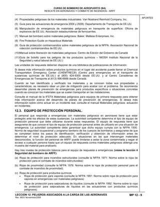 MP 12 - 9
CURSO DE BOMBERO DE AEROPUERTO (BA)
RESCATE EN AERONAVES Y COMBATE DE INCENDIOS - ARFF
LECCION 12: PELIGROS ASOCIADOS A LA CARGA DE LAS AERONAVES
Rev. MGV Noviembre/2008
APUNTES
(4) Propiedades peligrosas de los materiales industriales: Van Nostrand Reinhold Company, Inc.
(5) Guía para las actuaciones de emergencia 2004 y 2008): Departamento de Transporte de EE.UU.
(6) Manipulación de emergencia de materiales peligrosos en transporte de superficie: Oficina de
explosivos de EE.UU, Asociación estadounidense de ferrocarriles.
(7) Manual del bombero sobre materiales peligrosos: Baker, Maltese Enterprises, Inc.
(8) Fire Protection Guide on Hazardous Materials
(9) Guía de protección contraincendios sobre materiales peligrosos de la NFPA: Asociación Nacional de
rotección contraincendios de EE.UU.
(10)Manual sobre liberación de materiales peligrosos: Centro de Edición del Gobierno de Canadá
(11)Guía de bolsillo para los peligros de los productos químicos – NIOSH Instituto Nacional de la
Seguridad y salud laboral de EE.UU.)
Las unidades de respuesta deberían disponer de una biblioteca de publicaciones de información.
Si desea más información sobre productos químicos en el lugar del accidente puede llamar al Chemical
Transportation Emergency Center (CHEMTREC®) (Centro para emergencias en el transporte de
sustancias químicas de EE.UU.) al (800) 424-9300 desde EE.UU. y al Centro Canadiense de
Emergencias de Transporte al (613) 996-6666 desde Canadá.
Cuando se han identificado y verificado los materiales y se conocen todas sus propiedades y
características, es necesario idear un plan de mitigación para acabar con el problema. Se recomienda
desarrollar planes de prevención de emergencias para productos específicos o situaciones concretas
cuando se conozcan los materiales que se suelen transportar en las instalaciones.
Consulte el manual de la IFSTA Materiales peligrosos para equipos de primera respuesta para obtener
más información acerca del desarrollo de planes de prevención de emergencias. Si desea más
información sobre cómo actuar en un incidente real, consulte el manual Materiales peligrosos: actuación
en incidentes.
12.3. EQUIPO DE PROTECCIÓN PERSONAL.
El personal que responda a emergencias con materiales peligrosos en aeronaves tiene que estar
protegido ante los efectos de estas sustancias. La autoridad competente determina el tipo de equipo de
protección personal que debe utilizarse durante estas respuestas. El equipo de respuesta tiene que
asegurarse de que conoce el tipo de equipo de protección personal antes de utilizarlo en una situación de
emergencia. La autoridad competente debe garantizar que dicho equipo cumpla con la NFPA 1500.
Norma de seguridad ocupacional y programa sanitario de los cuerpos de bomberos y asegurarse de que
se completan todos los pasos de identificación, verificación y obtención de información antes de
determinar el nivel de protección adecuado. En situaciones en las que intervengan materiales
desconocidos, la función del personal de ARFF puede limitarse a aislar la zona contaminada y negar el
acceso a cualquier persona hasta que un equipo de respuesta contra materiales peligrosos obtenga una
muestra del material para analizarlo.
Hay tres niveles de protección básicos para el equipo de respuesta a emergencias (véase la lección 4
Seguridad del bombero de ARFF):
(a) Ropa de protección para incendios estructurales (consulte la NFPA 1971: Norma sobre la ropa de
protección para el combate de incendios estructurales)
(b) Ropa de proximidad (consulte la NFPA 1976: Norma sobre la ropa de protección personal para el
combate de incendios de proximidad).
(c) Ropa de protección para productos químicos
Ropa de protección para vapores (consulte la NFPA 1991: Norma sobre ropa de protección para
vapores en emergencias con materiales peligrosos)
Ropa de protección para salpicaduras de líquidos (consulte la NFPA 1992: Norma sobre la ropa
de protección para salpicaduras de líquidos en las actuaciones con productos químicos
peligrosos)
 