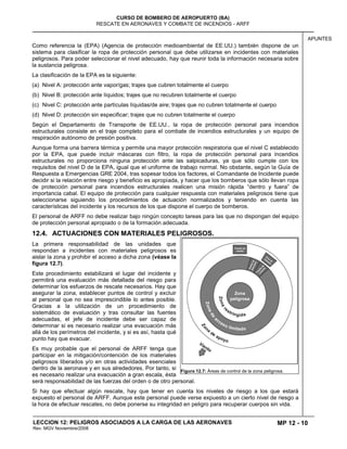 MP 12 - 10
CURSO DE BOMBERO DE AEROPUERTO (BA)
RESCATE EN AERONAVES Y COMBATE DE INCENDIOS - ARFF
LECCION 12: PELIGROS ASOCIADOS A LA CARGA DE LAS AERONAVES
Rev. MGV Noviembre/2008
APUNTES
Como referencia la (EPA) (Agencia de protección medioambiental de EE.UU.) también dispone de un
sistema para clasificar la ropa de protección personal que debe utilizarse en incidentes con materiales
peligrosos. Para poder seleccionar el nivel adecuado, hay que reunir toda la información necesaria sobre
la sustancia peligrosa.
La clasificación de la EPA es la siguiente:
(a) Nivel A: protección ante vapor/gas; trajes que cubren totalmente el cuerpo
(b) Nivel B: protección ante líquidos; trajes que no recubren totalmente el cuerpo
(c) Nivel C: protección ante partículas líquidas/de aire; trajes que no cubren totalmente el cuerpo
(d) Nivel D: protección sin especificar; trajes que no cubren totalmente el cuerpo
Según el Departamento de Transporte de EE.UU., la ropa de protección personal para incendios
estructurales consiste en el traje completo para el combate de incendios estructurales y un equipo de
respiración autónomo de presión positiva.
Aunque forma una barrera térmica y permite una mayor protección respiratoria que el nivel C establecido
por la EPA, que puede incluir máscaras con filtro, la ropa de protección personal para incendios
estructurales no proporciona ninguna protección ante las salpicaduras, ya que sólo cumple con los
requisitos del nivel D de la EPA, igual que el uniforme de trabajo normal. No obstante, según la Guía de
Respuesta a Emergencias GRE 2004, tras sopesar todos los factores, el Comandante de Incidente puede
decidir si la relación entre riesgo y beneficio es apropiada, y hacer que los bomberos que sólo llevan ropa
de protección personal para incendios estructurales realicen una misión rápida “dentro y fuera” de
importancia cabal. El equipo de protección para cualquier respuesta con materiales peligrosos tiene que
seleccionarse siguiendo los procedimientos de actuación normalizados y teniendo en cuenta las
características del incidente y los recursos de los que dispone el cuerpo de bomberos.
El personal de ARFF no debe realizar bajo ningún concepto tareas para las que no dispongan del equipo
de protección personal apropiado o de la formación adecuada.
12.4. ACTUACIONES CON MATERIALES PELIGROSOS.
La primera responsabilidad de las unidades que
respondan a incidentes con materiales peligrosos es
aislar la zona y prohibir el acceso a dicha zona (véase la
figura 12.7).
Este procedimiento estabilizará el lugar del incidente y
permitirá una evaluación más detallada del riesgo para
determinar los esfuerzos de rescate necesarios. Hay que
asegurar la zona, establecer puntos de control y excluir
al personal que no sea imprescindible lo antes posible.
Gracias a la utilización de un procedimiento de
sistemático de evaluación y tras consultar las fuentes
adecuadas, el jefe de incidente debe ser capaz de
determinar si es necesario realizar una evacuación más
allá de los perímetros del incidente, y si es así, hasta qué
punto hay que evacuar.
Es muy probable que el personal de ARFF tenga que
participar en la mitigación/contención de los materiales
peligrosos liberados y/o en otras actividades esenciales
dentro de la aeronave y en sus alrededores. Por tanto, si
es necesario realizar una evacuación a gran escala, ésta
será responsabilidad de las fuerzas del orden o de otro personal.
Si hay que efectuar algún rescate, hay que tener en cuenta los niveles de riesgo a los que estará
expuesto el personal de ARFF. Aunque este personal puede verse expuesto a un cierto nivel de riesgo a
la hora de efectuar rescates, no debe ponerse su integridad en peligro para recuperar cuerpos sin vida.
Figura 12.7: Áreas de control de la zona peligrosa.
 