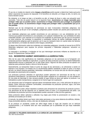 MP 12 - 11
CURSO DE BOMBERO DE AEROPUERTO (BA)
RESCATE EN AERONAVES Y COMBATE DE INCENDIOS - ARFF
LECCION 12: PELIGROS ASOCIADOS A LA CARGA DE LAS AERONAVES
Rev. MGV Noviembre/2008
APUNTES
El uso de un modelo de relación entre riesgos y beneficios podría ayudar a determinar hasta qué punto
deben exponerse los equipos de respuesta. Si el beneficio es reducido y el riesgo es alto, no sería una
buena decisión actuar.
No obstante, si el riesgo es bajo y el beneficio es alto, el riesgo de llevar a cabo una actuación será
razonable. Todo ello se puede resumir en la siguiente frase: asumiremos un riesgo razonable para
proteger vidas que se pueden salvar; asumiremos el riesgo inherente para proteger la propiedad
que se puede salvar; no asumiremos ningún riesgo para proteger vidas o propiedades que ya se
han perdido.
Siempre que en las emergencias en aeronaves se vean involucrados materiales peligrosos, las
situaciones que ya de por sí son complejas y peligrosas pueden resultar aún peores para el personal de
ARFF.
Los materiales peligrosos que pueden encontrarse en una aeronave o en sus alrededores son los
mismos que pueden encontrarse en una autopista o en cualquier instalación fija. Las cantidades de estos
materiales tienden a ser menores en la mayoría de incidentes en aeronaves que las que se encuentran
en otros entornos. Sin embargo, la exposición a cantidades ínfimas de ciertos materiales puede ser
extremadamente peligrosa para el personal, por lo que es necesario tener en cuenta todos los factores
que intervienen y el modelo de relación entre riesgos y beneficios.
Si desea más información sobre los incidentes con materiales peligrosos, consulte el manual de la IFSTA
Materiales peligrosos para equipos de primera respuesta) o Materiales peligrosos: actuación en
incidentes.
La respuesta a accidentes o incidentes en los que intervengan aeronaves militares se describe en la
lección 10 Operaciones Tácticas ARFF.
12.5. INCIDENTES HAZMAT ASOCIADOS A LA AGRICULTURA.
Otro de los usos más significativos de materiales peligrosos en las aeronaves es la fumigación con
productos químicos realizada en agricultura. La gama de estos productos químicos va desde fertilizantes
relativamente inocuos a pesticidas con un alto poder tóxico. Algunos de estos productos se aplican con
sistemas para pulverizar líquido y otros en forma de polvo.
Generalmente, se transportan hasta el punto de carga de las aeronaves y se almacenan a bordo en
bidones si son líquidos o en bolsas con un recubrimiento plástico resistente si están en polvo. A lo largo
del año, se utilizan diversos pesticidas, herbicidas o fertilizantes, en función del ciclo de vida de la plaga o
del estado de crecimiento de la cosecha.
Los productos químicos utilizados en agricultura pueden aplicarse con aeronaves de ala fija o con
giroplanos (helicópteros). Las aeronaves de ala fija suelen cargarse en un aeropuerto, en una carretera o
en una pista de aterrizaje lo más cercana posible al lugar donde se tiene que aplicar el producto. Los
helicópteros suelen transportarse y cargarse en el mismo lugar de la aplicación.
Las aeronaves para la fumigación agrícola aérea normalmente tienen uno o más vehículos de apoyo en
espera. Estos vehículos contienen combustible, concentrados de productos químicos, agua, una tolva
mezcladora y equipo de carga.
Los helicópteros suelen utilizar depósitos auxiliares para almacenar las soluciones de producto químico.
Las aeronaves de ala fija disponen de un depósito entre el motor y el compartimento del piloto. Las
cantidades de productos químicos transportados pueden ascender a miles de litros (galones).
Estos productos deben aplicarse a altitudes muy bajas para limitar la pulverización en exceso y las
pérdidas provocadas por el viento.
A menudo, los pilotos tienen que hacer volar estas aeronaves a muy poca distancia de edificios, árboles,
líneas de tendido eléctrico, torres u otro tipo de obstáculos verticales.
Si se produce un accidente, puede ser difícil llegar hasta el lugar del impacto con el vehículo
contraincendios, y el incidente será aún más complicado por la posibilidad de que haya materiales
peligrosos.
 