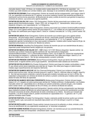 (xxxi)
CURSO DE BOMBERO DE AEROPUERTO (BA)
RESCATE EN AERONAVES Y COMBATE DE INCENDIOS - ARFF
DEFINICIONES
Rev. MGV Noviembre/2008
manuales desde 2 hasta 20 libras y en modelos sobre ruedas desde 50 a 100 libras de capacidad. Los
modelos que estén dotados con corneta metálica para descarga no se consideran útiles para fuegos clase C.
EXTINTOR DE ESPUMA (Foam extinguisher): Extintor de incendio del tipo autogenerador, para fuegos clase A
y B, con capacidad normalmente de 2-½ galones: se acciona mediante inversión del recipiente permitiendo la
reactivación química de las soluciones de Bicarbonato de sodio y sulfato de aluminio que generan la espuma y
el bióxido de carbono que actúa como agente expelente.
EXTINTOR DE HALON 1301 (Halon 1301 Extinguisher): Extintor del tipo presurizado que contiene como
agente extintor Bromotrifluorometano (Halon 1301), útil en fuegos B y C. Generalmente utiliza como gas
expelente nitrógeno y con capacidades de 1 a 2 Kilogramos.
EXTINTOR DE HALON 1211 (Halon Extinguisher): Extintor presurizado que contiene clorobromodifluorometano
(Halon 1211) como agente extintor siendo útil para fuegos B y C. Los modelos de una capacidad superior a 5
kg. Pueden ser clasificados para fuegos clase A Viene en modelos manuales de 1 a 10 Kg. y sobre ruedas 150
lbs.
EXTINTOR DE AGUA (Water Extinguisher): Extintor de incendio que contiene agua como agente extintor
almacenado. Util para fuegos clase A, pudiendo ser del tipo presurizado (presión contenida) de cartucho a
presión o de bomba manual teniendo generalmente una capacidad de 2 -1.2. 4 y 5 galones. Puede
agregársele agentes humectantes en cuyo caso pueden conseguirse modelos sobre ruedas hasta de 60 gls. de
capacidad presurizados con cilindros de Bióxido de carbono.
EXTINTOR MANUAL (Handling Fire Extinguisher): Extintor de incendio que por sus características de peso y
capacidad puede transportarse siendo cargado por una persona.
EXTINTOR DE MEZCLA DE HALON 1211 –1301 (Halon 1211/1301 Mixture xtinguisher: Aparato extintor de
incendios que contiene mezcla de agentes extintores del tipo hidrocarburo haloganado:
clorobromodifluorometano (1211) y Bromotrifluorometano (1301), con el objeto de mejorar las características
de la descarga con respecto a cualquiera de ellos individualmente. Son útiles para fuegos clase B y C en
algunos modelos para clase A. Son de tipo autoexpulsados o presión contenida.
EXTINTOR DE PRESION CONTENIDA (Stored Pressure Extinguisher): Aquel que dentro del mismo recipiente
contiene tanto el agente extintor como el gas expelente. Generalmente están dotados de manómetro.
EXTINTOR DE POLVO SECO (Dry Powder Extinguisher): Extintor para fuego de metales combustibles o clase
D, que utilizan polvos secos especiales para este tipo de fuegos. Son útiles para fuegos en determinados
metales según especificaciones del respectivo fabricante.
EXTINTOR DE QUIMICO SECO BC (BC Dry Chemical Extinguisher): Extintor que contiene como agente
extintor polvo químico seco del tipo corriente púrpura K, super K, Triple K, o Monnex útiles en fuegos clase B y
C. Son del tupo de presión contenida o cartucho de gas para modelos manuales que van de 2 a 30 lbs. De
capacidad o presurizados con cilindros de bióxido de carbono o presión contenida para modelos sobre ruedas
desde 45 hasta 350 libras de capacidad.
EXTINTOR DE QUIMICO SECO MULTIPROPOSITO (Multipurpose Extinguisher): Extintor útil para fuegos
clases A, B y C, cargado con polvo químico seco del tipo de Fosfatos amónicos (multipropósito). Los modelos
manuales vienen con capacidades de 2 a 30 libras con presión contenida o cartucho de gas, y los modelos
sobre ruedas vienen con capacidades de 45 a 315 libras, con cilindros de Bióxido de carbono.
EXTINTOR DE SODA-ACIDO (Soda Acid Extinguisher): Aparato extintor del tipo autogenerador que descarga
agua mediante la presión del Bióxido de carbono generado por la reacción química de neutralización ocurrida
al mezclar soluciones de ácido y Bicarbonato de sodio contenidas en su interior. Se activa por inversión del
recipiente y es útil en fuegos clase A, pueden encontrarse en capacidades de 2 – ½ galones o de 17 y 332
galones montados sobre ruedas.
EXTINTOR PORTATIL (Portable Fire Extinguisher): Equipo o elemento portátil de primer auxilio que contiene
un polvo liquido o gas, que puede ser expulsado bajo presión con el fin de extinguir o suprimir un fuego
incipiente.
EXTINTOR ROTULADO (Labeled): Equipo extintor manual al que se le ha adherido un rótulo, símbolo u otra
marca de identificación de una organización aceptada por la “autoridad competente”.
EXTINTOR SOBRE RUEDAS (Wheeled Extinguishers): Extintor de incendios que por sus características de
peso y capacidad debe ser transportado colocándolo sobre ruedas.
 