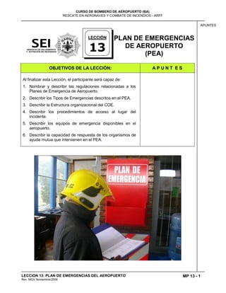 MP 13 - 1
CURSO DE BOMBERO DE AEROPUERTO (BA)
RESCATE EN AERONAVES Y COMBATE DE INCENDIOS - ARFF
LECCION 13: PLAN DE EMERGENCIAS DEL AEROPUERTO
Rev. MGV Noviembre/2008
APUNTES
PLAN DE EMERGENCIAS
DE AEROPUERTO
(PEA)
OBJETIVOS DE LA LECCIÓN: A P U N T E S
Al finalizar esta Lección, el participante será capaz de:
1. Nombrar y describir las regulaciones relacionadas a los
Planes de Emergencia de Aeropuerto.
2. Describir los Tipos de Emergencias descritos en el PEA.
3. Describir la Estructura organizacional del COE.
4. Describir los procedimientos de acceso al lugar del
incidente.
5. Describir los equipos de emergencia disponibles en el
aeropuerto.
6. Describir la capacidad de respuesta de los organismos de
ayuda mutua que intervienen en el PEA.
LECCIÓN
13
 