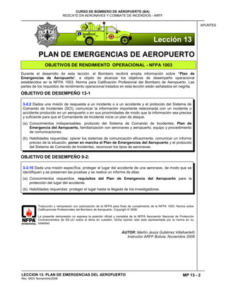 MP 13 - 2
CURSO DE BOMBERO DE AEROPUERTO (BA)
RESCATE EN AERONAVES Y COMBATE DE INCENDIOS - ARFF
LECCION 13: PLAN DE EMERGENCIAS DEL AEROPUERTO
Rev. MGV Noviembre/2008
APUNTES
PLAN DE EMERGENCIAS DE AEROPUERTO
OBJETIVOS DE RENDIMIENTO OPERACIONAL - NFPA 1003
Durante el desarrollo de esta lección, el Bombero recibirá amplia información sobre “Plan de
Emergencias de Aeropuerto”, a objeto de alcanzar los objetivos de desempeño operacional
establecidos en la NFPA 1003: Norma para Calificación Profesional del Bombero de Aeropuerto. Las
partes de los requisitos de rendimiento operacional tratados en esta lección están señalados en negrita.
OBJETIVO DE DESEMPEÑO 13-1
OBJETIVO DE DESEMPEÑO 9-2:
Traducción y reimpresión con autorización de la NFPA para fines de cumplimiento de la NFPA 1003: Norma sobre
Calificaciones Profesionales del Bombero de Aeropuerto. Copyright © 2008.
La presente reimpresión no expresa la posición oficial y completa de la NFPA Asociación Nacional de Protección
Contraincendios de EE.UU sobre el tema en cuestión. Dicha opinión sólo está representada por la norma en su
totalidad.
AUTOR: Martín Jesús Gutiérrez Villafuerte©
Instructor ARFF Bolivia, Noviembre 2008
3-3.10 Dada una misión específica, proteger el lugar del accidente de una aeronave, de modo que se
identifiquen y se preserven las pruebas y se realice un informe de ellas.
(a). Conocimientos requeridos: requisitos del Plan de Emergencia del Aeropuerto para la
protección del lugar del accidente.
(b). Habilidades requeridas: proteger el lugar hasta la llegada de los investigadores.
3-2.2 Dados una misión de respuesta a un incidente o a un accidente y el protocolo del Sistema de
Comando de Incidentes (SCI), comunicar la información importante relacionada con un incidente o
accidente producido en un aeropuerto o en sus proximidades de modo que la información sea precisa
y suficiente para que el Comandante de Incidente inicie un plan de ataque.
(a). Conocimientos indispensables: protocolo del Sistema de Comando de Incidentes, Plan de
Emergencia del Aeropuerto, familiarización con aeronaves y aeropuerto, equipo y procedimiento
de comunicaciones.
(b). Habilidades requeridas: operar los sistemas de comunicación eficazmente, comunicar un informe
preciso de la situación, poner en marcha el Plan de Emergencias del Aeropuerto y el protocolo
del Sistema de Comando de Incidentes, reconocer los tipos de aeronaves.
Lección 13
 