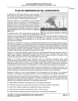MP 13 - 3
CURSO DE BOMBERO DE AEROPUERTO (BA)
RESCATE EN AERONAVES Y COMBATE DE INCENDIOS - ARFF
LECCION 13: PLAN DE EMERGENCIAS DEL AEROPUERTO
Rev. MGV Noviembre/2008
APUNTES
PLAN DE EMERGENCIAS DEL AEROPUERTO
El personal de ARFF debe diseñar un plan de acción
para ejecutar los procedimientos adecuados e identificar
los recursos necesarios para estar preparado en caso de
que se produzca un incidente/accidente aeronáutico.
Este plan responde a la necesidad de una respuesta
coordinada para las situaciones de emergencia que se
produzcan dentro el aeropuerto o en las jurisdicciones
locales cercanas a éste. El plan debe ser tan completo y
detallado como sea necesario para garantizar que todas
las organizaciones implicadas conocen sus funciones y
responsabilidades bajo diversas condiciones (véase la
figura 13.1).
La elaboración de un Plan de Emergencia de Aeropuerto
no es un fin en sí, ni si quiera es una garantía para
responder a una emergencia de modo eficaz. A pesar de ello, el plan sirve para reducir la confusión que a
menudo se produce durante las actuaciones de emergencia. La eficacia a la hora de realizar una
actuación de emergencia puede depender de lo bien que hayan elaborado sus planes las diferentes
organizaciones implicadas.
Además de la planificación, el éxito de la actuación también depende de si el personal implicado conoce
bien el plan y lo ejecuta de un modo adecuado. Sólo se conseguirán resultados satisfactorios si se diseña
una capacitación sobre las diferentes partes del plan y se pone en práctica. Esta capacitación resulta más
útil si se divide en pequeños ejercicios específicos de coordinación de respuesta. Después de practicar
estos pequeños ejercicios, debe realizarse un simulacro a gran escala para poner en práctica el plan
completo y deben anotarse las posibles discrepancias que surjan.
Asimismo, los Cuerpos de Bomberos estructurales con una responsabilidad directa, reducida o nula con
respecto a un aeropuerto deben planificar una posible intervención en un accidente aéreo. Sus planes
deben reflejar cualquier contingencia concebible dentro de sus límites, así como su función en los
acuerdos de ayuda mutua con los cuerpos de Bomberos de aeropuerto.
Debido a las múltiples variables que intervienen, todos los organismos implicados deben estar
conscientes sobre la necesidad de validar los planes de emergencia al menos una vez al año mediante
ejercicios de entrenamiento conjunto. Los Bomberos estructurales establecidos en áreas cercanas a
aeropuertos tienen que conocer las técnicas de ARFF. Deben entrenarse con Bomberos de aeropuerto
con frecuencia y hay que incluirlos en la planificación y en los ejercicios de emergencia en aeropuertos.
El Plan de Emergencia del Aeropuerto también incluye las actuaciones de Combate de Incendios y de
rescate, las directrices de los comunicados para los medios de información, las obligaciones jurídicas del
personal implicado y el entrenamiento conjunto necesario para implantar el plan y mantenerlo.
Después de redactar un plan, puede adaptarse a las emergencias con mal tiempo, con amenazas
terroristas, con secuestros y amenazas de bomba, así como a emergencias estructurales importantes.
Esta lección trata sobre la planificación de emergencias en aeropuertos y las múltiples consideraciones
que deben tenerse en cuenta en su elaboración. Un plan de actuación conjunta con un gran número de
organizaciones implicadas puede elaborarse a partir de la información que se proporciona en este
capítulo más la información disponible en las siguientes publicaciones:
(a) NFPA 424M: Planificación de emergencias en comunidades/aeropuertos.
(b) NFPA 402: Guía para las operaciones de rescate y combate de incendios en aeronaves
(c) NFPA 1561: Sistema de gestión de incidentes del cuerpo de Bomberos.
(d) OACI. Manual de servicios de aeropuertos. Parte 1, parte 5 y parte 7.
(e) FEMA: Directrices FEMA para Jefes de Bomberos en la planificación de desastres)
Figura 13.1: Los Planes de respuesta a emergencias,
deben estar pensados para incidentes fuera y dentro del
aeropuerto.
 