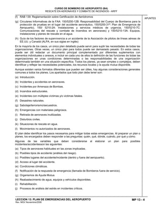MP 13 - 4
CURSO DE BOMBERO DE AEROPUERTO (BA)
RESCATE EN AERONAVES Y COMBATE DE INCENDIOS - ARFF
LECCION 13: PLAN DE EMERGENCIAS DEL AEROPUERTO
Rev. MGV Noviembre/2008
APUNTES
(f) RAB 139: Reglamentación sobre Certificación de Aeródromos
(g) Circulares Informativas de la FAA: 150/5200-12B: Responsabilidad del Cuerpo de Bomberos para la
protección de pruebas en el lugar del accidente aeronáutico, 150/5200-31ª: Plan de Emergencia de
Aeropuerto), 150/ 5210-2A: Instalaciones y servicios médicos de urgencia, 150/5210-7C:
Comunicaciones del rescate y combate de incendios en aeronaves) y 150/5210-13A: Equipos,
instalaciones y planes de rescate en el agua.
(h) Guía de los factores de supervivencia a un accidente de la Asociación de pilotos de líneas aéreas de
EE.UU. y Canadá (ALPA, en sus siglas en inglés)
En la mayoría de los casos, un único plan detallado puede servir para suplir las necesidades de todas las
organizaciones. Otras veces, un único plan para todos puede ser demasiado pesado. En estos casos,
puede ser útil redactar un documento principal complementado por diferentes suplementos con
elementos individuales o anexos, e incluir en cada uno de ellos la definición de las funciones de todas las
organizaciones en unas condiciones determinadas o las responsabilidades de una organización
determinada también en una situación específica. Todos los planes, ya sean simples o complejos, deben
identificar y reflejar las necesidades potenciales, los recursos locales y la ayuda mutua disponible.
Aunque existen varios formatos diferentes que pueden ser útiles, hay algunas consideraciones generales
comunes a todos los planes. Los apartados que todo plan debe tener son:
(a) Introducción.
(b) Incidentes y accidentes en aeronaves.
(c) Incidentes por Amenaza de Bombas.
(d) Incendios estructurales.
(e) Incidentes con múltiples víctimas y/o victimas fatales.
(f) Desastres naturales.
(g) Sabotaje/terrorismo/secuestros.
(h) Emergencias con materiales peligrosos.
(i) Retirada de aeronaves inutilizadas.
(j) Disturbios civiles.
(k) Situaciones de rescate en agua.
(l) Movimientos no autorizados de aeronaves.
El plan debe identificar los pasos necesarios para mitigar todas estas emergencias. Al preparar un plan o
planes, los encargados deben responder a las preguntas: quién, qué, dónde, cuándo, por qué y cómo.
Algunas de las variables que deben considerarse al elaborar un plan para posibles
incidentes/accidentesson las siguientes:
(a) Tipos de aeronaves habituales en las zonas implicadas.
(b) Posibles tipos de accidente (análisis del riesgo).
(c) Posibles lugares del accidente/incidente (dentro y fuera del aeropuerto).
(d) Acceso al lugar del accidente.
(e) Condiciones climáticas.
(f) Notificación de la respuesta de emergencia (llamada de Bomberos fuera de servicio).
(g) Organismos de Ayuda Mutua.
(h) Reabastecimiento de agua, equipos y vehículos disponibles.
(i) Rehabilitación.
(j) Procesos de análisis del estrés en incidentes críticos.
 