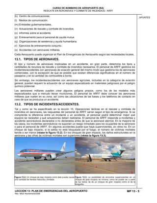 MP 13 - 5
CURSO DE BOMBERO DE AEROPUERTO (BA)
RESCATE EN AERONAVES Y COMBATE DE INCENDIOS - ARFF
LECCION 13: PLAN DE EMERGENCIAS DEL AEROPUERTO
Rev. MGV Noviembre/2008
APUNTES
(k) Centro de comunicaciones.
(l) Medios de comunicación.
(m) Entidades gubernamentales.
(n) Actuaciones de rescate y combate de incendios.
(o) Informes sobre el accidente.
(p) Entrenamiento para el personal de ayuda mutua.
(q) Organizaciones de asistencia y ayuda humanitaria.
(r) Ejercicios de entrenamiento conjunto.
(s) Accidentes con aeronaves militares.
Cada Aeropuerto puede organizar el Plan de Emergencias de Aeropuerto según las necesidades locales.
13.1. TIPOS DE AERONAVES.
El tipo y número de aeronaves implicadas en un accidente, en gran parte, determina los tipos y
cantidades de recursos de rescate y combate de incendios necesarios. El personal de ARFF gestiona los
incidentes/accidentes con aeronaves de aviación general del mismo modo que gestiona los de aeronaves
comerciales, con la excepción de que es posible que existan diferencias significativas en el número de
pasajeros y en la cantidad de combustible a bordo.
Sin embargo, los incidentes/accidentes con aeronaves agrícolas, incluidas en la categoría de aviación
general, pueden requerir la actuación de un equipo especializado en materiales peligrosos por el peligro
químico potencial.
Las aeronaves militares pueden crear algunos peligros propios, como los de los modelos más
especializados que a menudo llevan municiones. El personal de ARFF debe conocer las aeronaves
militares que vuelan en su zona, así como las ubicaciones de las bases y los teléfonos de contacto en
caso de que se produzca un accidente.
13.2. TIPOS DE INCIDENTES/ACCIDENTES.
Tal y como se ha especificado en la lección 10, Operaciones tácticas en el rescate y combate de
incendios en aeronaves, las respuestas del personal de ARFF varían según el tipo de emergencia. Si se
comprende la diferencia entre un incidente y un accidente, el personal podrá determinar mejor qué
equipos se necesitan y qué actuaciones deben realizarse. El personal de ARFF responde a incidentes y
accidente aeronáuticos declarados o no declarados antes de que la aeronave aterrice. En la mayoría de
los casos, los incidentes aeronáuticos no suponen un riesgo inmediato para los ocupantes de la aeronave
o para el personal de ARFF. En algunos accidentes puede que haya supervivientes, en otros no. En un
choque de bajo impacto, si la salida no está bloqueada por el fuego, el número de víctimas mortales
tiende a ser menor (véase la figura 13.2). En los choques de gran impacto, los daños estructurales en la
aeronave y las cifras de víctimas mortales son superiores (véase la figura 13.3).
Figura 13.2: Un choque de bajo impacto como éste puede causar
una cantidad de heridos reducida y limitada.
Figura 13.3: La posibilidad de encontrar supervivientes en un
choque de gran impacto es mínima, como se puede ver a partir
de los restos de de un choque de gran impacto como el de la
fotografía.
 