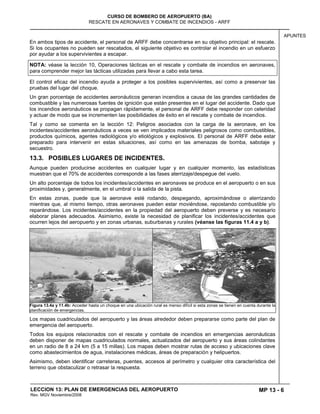 MP 13 - 6
CURSO DE BOMBERO DE AEROPUERTO (BA)
RESCATE EN AERONAVES Y COMBATE DE INCENDIOS - ARFF
LECCION 13: PLAN DE EMERGENCIAS DEL AEROPUERTO
Rev. MGV Noviembre/2008
APUNTES
En ambos tipos de accidente, el personal de ARFF debe concentrarse en su objetivo principal: el rescate.
Si los ocupantes no pueden ser rescatados, el siguiente objetivo es controlar el incendio en un esfuerzo
por ayudar a los supervivientes a escapar.
NOTA: véase la lección 10, Operaciones tácticas en el rescate y combate de incendios en aeronaves,
para comprender mejor las tácticas utilizadas para llevar a cabo esta tarea.
El control eficaz del incendio ayuda a proteger a los posibles supervivientes, así como a preservar las
pruebas del lugar del choque.
Un gran porcentaje de accidentes aeronáuticos generan incendios a causa de las grandes cantidades de
combustible y las numerosas fuentes de ignición que están presentes en el lugar del accidente. Dado que
los incendios aeronáuticos se propagan rápidamente, el personal de ARFF debe responder con celeridad
y actuar de modo que se incrementen las posibilidades de éxito en el rescate y combate de incendios.
Tal y como se comenta en la lección 12: Peligros asociados con la carga de la aeronave, en los
incidentes/accidentes aeronáuticos a veces se ven implicados materiales peligrosos como combustibles,
productos químicos, agentes radiológicos y/o etiológicos y explosivos. El personal de ARFF debe estar
preparado para intervenir en estas situaciones, así como en las amenazas de bomba, sabotaje y
secuestro.
13.3. POSIBLES LUGARES DE INCIDENTES.
Aunque pueden producirse accidentes en cualquier lugar y en cualquier momento, las estadísticas
muestran que el 70% de accidentes corresponde a las fases aterrizaje/despegue del vuelo.
Un alto porcentaje de todos los incidentes/accidentes en aeronaves se produce en el aeropuerto o en sus
proximidades y, generalmente, en el umbral o la salida de la pista.
En estas zonas, puede que la aeronave esté rodando, despegando, aproximándose o aterrizando
mientras que, al mismo tiempo, otras aeronaves pueden estar moviéndose, repostando combustible y/o
reparándose. Los incidentes/accidentes en la propiedad del aeropuerto deben preverse y es necesario
elaborar planes adecuados. Asimismo, existe la necesidad de planificar los incidentes/accidentes que
ocurren lejos del aeropuerto y en zonas urbanas, suburbanas y rurales (véanse las figuras 11.4 a y b).
Figura 13.4a y 11.4b: Acceder hasta un choque en una ubicación rural es menso difícil si esta zonas se tienen en cuenta durante la
planificación de emergencias.
Los mapas cuadriculados del aeropuerto y las áreas alrededor deben prepararse como parte del plan de
emergencia del aeropuerto.
Todos los equipos relacionados con el rescate y combate de incendios en emergencias aeronáuticas
deben disponer de mapas cuadriculados normales, actualizados del aeropuerto y sus áreas colindantes
en un radio de 8 a 24 km (5 a 15 millas). Los mapas deben mostrar rutas de acceso y ubicaciones clave
como abastecimientos de agua, instalaciones médicas, áreas de preparación y helipuertos.
Asimismo, deben identificar carreteras, puentes, accesos al perímetro y cualquier otra característica del
terreno que obstaculizar o retrasar la respuesta.
 