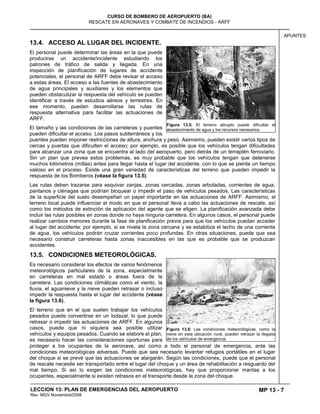 MP 13 - 7
CURSO DE BOMBERO DE AEROPUERTO (BA)
RESCATE EN AERONAVES Y COMBATE DE INCENDIOS - ARFF
LECCION 13: PLAN DE EMERGENCIAS DEL AEROPUERTO
Rev. MGV Noviembre/2008
APUNTES
13.4. ACCESO AL LUGAR DEL INCIDENTE.
El personal puede determinar las áreas en la que puede
producirse un accidente/incidente estudiando los
patrones de tráfico de salida y llegada. En una
inspección de planificación de lugares de accidente
potenciales, el personal de ARFF debe revisar el acceso
a estas áreas. El acceso a las fuentes de abastecimiento
de agua principales y auxiliares y los elementos que
pueden obstaculizar la respuesta del vehículo se pueden
identificar a través de estudios aéreos y terrestres. En
ese momento, pueden desarrollarse las rutas de
respuesta alternativa para facilitar las actuaciones de
ARFF.
El tamaño y las condiciones de las carreteras y puentes
pueden dificultar el acceso. Los pasos subterráneos y los
puentes pueden imponer restricciones de altura, anchura y peso. Asimismo, pueden existir varios tipos de
cercas y puertas que dificulten el acceso; por ejemplo, es posible que los vehículos tengan dificultades
para alcanzar una zona que se encuentra al lado del aeropuerto, pero detrás de un terraplén ferroviario.
Sin un plan que prevea estos problemas, es muy probable que los vehículos tengan que detenerse
muchos kilómetros (millas) antes para llegar hasta el lugar del accidente, con lo que se pierde un tiempo
valioso en el proceso. Existe una gran variedad de características del terreno que pueden impedir la
respuesta de los Bomberos (véase la figura 13.5).
Las rutas deben trazarse para esquivar zanjas, zonas cercadas, zonas arboladas, corrientes de agua,
pantanos y ciénagas que podrían bloquear o impedir el paso de vehículos pesados. Las características
de la superficie del suelo desempeñan un papel importante en las actuaciones de ARFF. Asimismo, el
terreno local puede influenciar el modo en que el personal lleva a cabo las actuaciones de rescate, así
como los métodos de extinción de aplicación del agente que se eligen. La planificación avanzada debe
incluir las rutas posibles en zonas donde no haya ninguna carretera. En algunos casos, el personal puede
realizar cambios menores durante la fase de planificación previa para que los vehículos puedan acceder
al lugar del accidente; por ejemplo, si se nivela la zona cercana y se estabiliza el lecho de una corriente
de agua, los vehículos podrán cruzar corrientes poco profundas. En otras situaciones, puede que sea
necesario construir carreteras hasta zonas inaccesibles en las que es probable que se produzcan
accidentes.
13.5. CONDICIONES METEOROLÓGICAS.
Es necesario considerar los efectos de varios fenómenos
meteorológicos particulares de la zona, especialmente
en carreteras en mal estado o áreas fuera de la
carretera. Las condiciones climáticas como el viento, la
lluvia, el aguanieve y la nieve pueden retrasar o incluso
impedir la respuesta hasta el lugar del accidente (véase
la figura 13.6).
El terreno que en el que suelen trabajar los vehículos
pesados puede convertirse en un lodazal, lo que puede
retrasar o impedir las actuaciones de ARFF. En algunos
casos, puede que ni siquiera sea posible utilizar
vehículos y equipos pesados. Cuando se elabore el plan,
es necesario hacer las consideraciones oportunas para
proteger a los ocupantes de la aeronave, así como a todo el personal de emergencia, ante las
condiciones meteorológicas adversas. Puede que sea necesario levantar refugios portátiles en el lugar
del choque si se prevé que las actuaciones se alargarán. Según las condiciones, puede que el personal
de rescate necesite ser transportado entre el lugar del choque y un área de rehabilitación a resguardo del
mal tiempo. Si así lo exigen las condiciones meteorológicas, hay que proporcionar mantas a los
ocupantes, especialmente si existen retrasos en el transporte desde la zona del choque.
Figura 13.5: El terreno abrupto puede dificultar el
abastecimiento de agua y los recursos necesarios.
Figura 13.6: Las condiciones meteorológicas, como la
nieve en esta ubicación rural, pueden retrazar la llegada
de los vehículos de emergencia.
 
