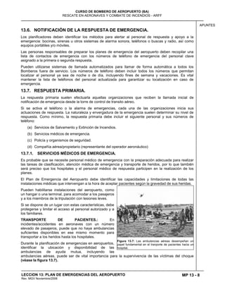 MP 13 - 8
CURSO DE BOMBERO DE AEROPUERTO (BA)
RESCATE EN AERONAVES Y COMBATE DE INCENDIOS - ARFF
LECCION 13: PLAN DE EMERGENCIAS DEL AEROPUERTO
Rev. MGV Noviembre/2008
APUNTES
13.6. NOTIFICACIÓN DE LA RESPUESTA DE EMERGENCIA.
Los planificadores deben identificar los métodos para alertar al personal de respuesta y apoyo a la
emergencia: bocinas, sirenas u otros sistemas de alarma sonora, teléfonos o buscas y radio, así como
equipos portátiles y/o móviles.
Las personas responsables de preparar los planes de emergencia del aeropuerto deben recopilar una
lista de contactos de emergencia con los números de teléfono de emergencia del personal clave
asignado a la primera o segunda respuesta.
Pueden utilizarse sistemas de llamada automatizados para llamar de forma automática a todos los
Bomberos fuera de servicio. Los números de teléfono deben incluir todos los números que permitan
localizar al personal ya sea de noche o de día, incluyendo fines de semana y vacaciones. Es vital
mantener la lista de teléfonos del personal actualizada para garantizar su localización en caso de
emergencia.
13.7. RESPUESTA PRIMARIA.
La respuesta primaria suelen efectuarla aquellas organizaciones que reciben la llamada inicial de
notificación de emergencia desde la torre de control de transito aéreo.
Si se activa el teléfono o la alarma de emergencias, cada una de las organizaciones inicia sus
actuaciones de respuesta. La naturaleza y envergadura de la emergencia suelen determinar su nivel de
respuesta. Como mínimo, la respuesta primaria debe incluir el siguiente personal y sus números de
teléfono:
(a) Servicios de Salvamento y Extinción de Incendios.
(b) Servicios médicos de emergencia.
(c) Policía y organismos de seguridad.
(d) Compañía aérea/propietario (representante del operador aeronáutico)
13.7.1. SERVICIOS MÉDICOS DE EMERGENCIA.
Es probable que se necesite personal médico de emergencia con la preparación adecuada para realizar
las tareas de clasificación, atención médica de emergencia y transporte de heridos, por lo que también
será preciso que los hospitales y el personal médico de respuesta participen en la realización de los
planes.
El Plan de Emergencia del Aeropuerto debe identificar las capacidades y limitaciones de todas las
instalaciones médicas que intervengan a la hora de aceptar pacientes según la gravedad de sus heridas.
Pueden habilitarse instalaciones del aeropuerto, como
un hangar o una terminal, para acomodar a los pasajeros
y a los miembros de la tripulación con lesiones leves.
Si se dispone de un lugar con estas características, debe
protegerse y limitar el acceso al personal autorizado y a
los familiares.
TRANSPORTE DE PACIENTES.: En
incidentes/accidentes en aeronaves con un número
elevado de pasajeros, puede que no haya ambulancias
suficientes disponibles en ese mismo momento para
transportar a los heridos hasta los hospitales.
Durante la planificación de emergencias en aeropuertos,
identificar la ubicación y disponibilidad de las
ambulancias de ayuda mutua, incluyendo las
ambulancias aéreas, puede ser de vital importancia para la supervivencia de las víctimas del choque
(véase la figura 13.7).
Figura 13.7: Las ambulancias aéreas desempeñan un
papel fundamental en el tranporte de pacientes hacia un
hospital.
 
