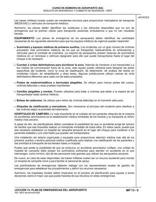 MP 13 - 9
CURSO DE BOMBERO DE AEROPUERTO (BA)
RESCATE EN AERONAVES Y COMBATE DE INCENDIOS - ARFF
LECCION 13: PLAN DE EMERGENCIAS DEL AEROPUERTO
Rev. MGV Noviembre/2008
APUNTES
Las bases militares locales suelen ser excelentes recursos para proporcionar helicópteros de transporte
(MEDEVAC) y vehículos de transporte médicos.
Asimismo, los planes deben identificar los autobuses y los vehículos disponibles que no son de
emergencia que se podrían utilizar para transportar pacientes ambulatorios o que no han resultado
heridos.
EQUIPAMIENTO. Los planes de emergencia de los aeropuertos deben identificar las cantidades
necesarias de los siguientes elementos para que los equipos médicos de urgencia puedan responder:
Suministro y equipos médicos de primeros auxilios. Los incidentes con un gran número de víctimas
precisarán más suministros médicos de los que se transportan habitualmente en ambulancias y
vehículos para el combate de incendios. La mayoría de aeropuertos poseen reservas de suministros
médicos en un remolque o vehículo designado para ello que puede transportarse hasta el lugar del
choque si es necesario.
Cuerdas o cintas delimitadoras para acordonar la zona. Además de mantener a los transeúntes y a
los medios de comunicación fuera de la zona, este equipo puede utilizarse para designar las áreas
específicas del incidente, como la zona de clasificación, de tratamiento, de análisis del estrés en
incidentes críticos, de rehabilitación y otras áreas. Algunas jurisdicciones utilizan colores de cinta
delimitadora diferentes para cada uno de estos propósitos.
Postes de madera/metálicos o barricadas plegables. Se utilizan para marcar partes del cuerpo,
víctimas fallecidas u otras pruebas importantes.
Camillas plegables y mantas. Pueden utilizarse para tratar a víctimas que están a la espera de ser
transportadas hasta centros médicos.
Bolsas de cadáveres. Se utilizan para retirar las víctimas fallecidas en el momento adecuado.
Etiquetas de clasificación y marcadores. Son necesarios al principio del incidente para clasificar a
las víctimas según la prioridad de tratamiento.
HOSPITALES DE CAMPAÑA. Lo más importante en el cuidado de los pacientes después de la mayoría
de accidentes aeronáuticos es la estabilización médica inmediata de los heridos y su transporte al centro
médico más cercano.
A pesar de ello, los planificadores deben considerar la posibilidad de que un accidente tenga tal número
de heridos que sea imposible realizar un transporte inmediato de todos ellos. En estos casos, puede que
sea necesario establecer un hospital de campaña temporal en el lugar del choque para mantener a los
pacientes estables y con vida hasta que puedan ser transportados.
Una instalación así estaría organizada y equipada para proporcionar atención médica más allá de los
primeros auxilios y tendría personal médico cualificado para realizar una clasificación de los pacientes y
dar prioridad al transporte de los heridos hasta un hospital.
Puesto que existe la posibilidad de que se produzca un accidente aeronáutico múltiple, una unidad de
hospital de campaña debe poseer los suministros suficientes para atender un accidente en el que
intervengan, como mínimo, dos de las aeronaves más grandes que utilicen los aeropuertos cercanos.
De nuevo, en caso de estar disponibles, las bases militares suelen ser un recurso excelente para montar
un hospital de campaña móvil y para facilitar el personal de apoyo.
Los planificadores de emergencias deberán trabajar con los representantes locales de gestión de
emergencias para establecer los procedimientos y definir los recursos necesarios.
Asimismo, los hospitales locales deben implicarse en el proceso de planificación para ayudar a tomar
decisiones sobre el mejor uso que puede hacerse de sus recursos en estas emergencias.
 