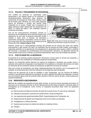MP 13 - 10
CURSO DE BOMBERO DE AEROPUERTO (BA)
RESCATE EN AERONAVES Y COMBATE DE INCENDIOS - ARFF
LECCION 13: PLAN DE EMERGENCIAS DEL AEROPUERTO
Rev. MGV Noviembre/2008
APUNTES
13.7.2. POLICÍA Y ORGANISMOS DE SEGURIDAD.
Una multitud de personas no autorizadas suele
aproximarse a los lugares donde se ha producido un
incidente/accidente aeronáutico para observar las
actuaciones de emergencia, hacer fotos, llevarse trozos
de los restos como recuerdo, así como para preguntar
acerca de familiares o amigos que podrían estar
implicados en el suceso. Puesto que la presencia de
estas personas puede obstaculizar las actuaciones de
ARFF, el control del tráfico y las multitudes suponen
problemas principales.
Una de las preocupaciones principales consiste en
acordonar las inmediaciones de la zona del impacto para
asegurarse de que sólo el personal autorizado puede
acceder a dicha zona. A menudo, las aeronaves
comerciales transportan importantes sumas de dinero,
por lo que cobra aún más importancia la presencia de las
fuerzas del orden (véase la figura 13.8).
Además, puede que la responsabilidad principal del personal de las fuerzas del orden sea realizar
evacuaciones a gran escala. Por tanto, es importante que las fuerzas del orden locales, provinciales y
regionales participen en la planificación de emergencias en aeropuertos para ayudar a definir y clarificar
las funciones y normalizar los procedimientos de funcionamiento. Asimismo, las diferentes fuerzas del
orden pueden proporcionar el equipo y el personal especializado, tales como las unidades de expertos.
13.7.3. EXPLOTADOR DE LA AERONAVE.
El personal de la aerolínea puede proporcionar información concisa sobre el número de ocupantes, y
también acerca de las cantidades de materiales peligrosos transportadas.
Además, las compañías aéreas disponen de equipos de asistencia a familiares que pueden actuar y
utilizarse como parte de la respuesta a la emergencia. Si se establece un directorio de recursos con todos
los directores de las compañías aéreas del aeropuerto se agilizará el proceso de contacto.
Para que el plan de emergencia sea eficaz independientemente del tamaño y de la envergadura del
desastre, es fundamental que la lista de notificación de emergencias esté actualizada.
Puede que las personas de la lista se trasladen o sean reasignadas, que los números de teléfono
cambien y que personas diferentes se encarguen de varios aspectos del sistema de respuesta. A menos
que se encuentre algún modo de controlar estos cambios e informar acerca de ellos, la lista acabará por
quedarse desfasada.
13.8. RESPUESTA SECUNDARIA.
Mientras las unidades de respuesta primaria llegan al lugar, se activa la red de respuesta secundaria. Al
igual que con la respuesta primaria, la red de respuesta secundaria debe ampliarse o reducirse según la
envergadura de la emergencia. Como mínimo, la respuesta secundaria debe incluir los siguientes
elementos:
(a) Recursos para combate de incendios de parte de la ayuda mutua, en caso de ser necesarios
(b) Oficiales de aeropuerto y personal de mantenimiento, donde corresponda.
(c) Las organizaciones gubernamentales DGAC, Superintendencia de Transportes, etc.
(d) Organizaciones de gestión de emergencias (como la Cruz Roja, por ejemplo)
(e) Investigadores y médicos forenses.
(f) Equipos para procesos de análisis del estrés en incidentes críticos
(g) Clérigos.
Figura 13.8: Puede que las fuerzas del orden locales y
regionales sena necesarias en el lugar del accidente.
 