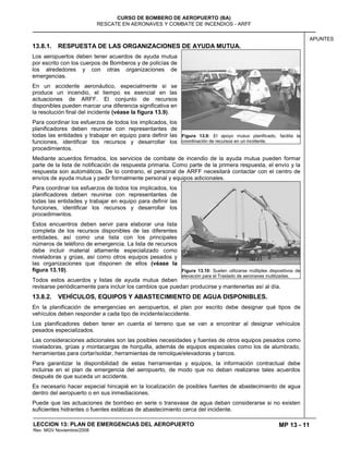 MP 13 - 11
CURSO DE BOMBERO DE AEROPUERTO (BA)
RESCATE EN AERONAVES Y COMBATE DE INCENDIOS - ARFF
LECCION 13: PLAN DE EMERGENCIAS DEL AEROPUERTO
Rev. MGV Noviembre/2008
APUNTES
13.8.1. RESPUESTA DE LAS ORGANIZACIONES DE AYUDA MUTUA.
Los aeropuertos deben tener acuerdos de ayuda mutua
por escrito con los cuerpos de Bomberos y de policías de
los alrededores y con otras organizaciones de
emergencias.
En un accidente aeronáutico, especialmente si se
produce un incendio, el tiempo es esencial en las
actuaciones de ARFF. El conjunto de recursos
disponibles pueden marcar una diferencia significativa en
la resolución final del incidente (véase la figura 13.9).
Para coordinar los esfuerzos de todos los implicados, los
planificadores deben reunirse con representantes de
todas las entidades y trabajar en equipo para definir las
funciones, identificar los recursos y desarrollar los
procedimientos.
Mediante acuerdos firmados, los servicios de combate de incendio de la ayuda mutua pueden formar
parte de la lista de notificación de respuesta primaria. Como parte de la primera respuesta, el envío y la
respuesta son automáticos. De lo contrario, el personal de ARFF necesitará contactar con el centro de
envíos de ayuda mutua y pedir formalmente personal y equipos adicionales.
Para coordinar los esfuerzos de todos los implicados, los
planificadores deben reunirse con representantes de
todas las entidades y trabajar en equipo para definir las
funciones, identificar los recursos y desarrollar los
procedimientos.
Estos encuentros deben servir para elaborar una lista
completa de los recursos disponibles de las diferentes
entidades, así como una lista con los principales
números de teléfono de emergencia. La lista de recursos
debe incluir material altamente especializado como
niveladoras y grúas, así como otros equipos pesados y
las organizaciones que disponen de ellos (véase la
figura 13.10).
Todos estos acuerdos y listas de ayuda mutua deben
revisarse periódicamente para incluir los cambios que puedan producirse y mantenerlas así al día.
13.8.2. VEHÍCULOS, EQUIPOS Y ABASTECIMIENTO DE AGUA DISPONIBLES.
En la planificación de emergencias en aeropuertos, el plan por escrito debe designar qué tipos de
vehículos deben responder a cada tipo de incidente/accidente.
Los planificadores deben tener en cuenta el terreno que se van a encontrar al designar vehículos
pesados especializados.
Las consideraciones adicionales son las posibles necesidades y fuentes de otros equipos pesados como
niveladoras, grúas y montacargas de horquilla, además de equipos especiales como los de alumbrado,
herramientas para cortar/soldar, herramientas de remolque/elevadoras y barcos.
Para garantizar la disponibilidad de estas herramientas y equipos, la información contractual debe
incluirse en el plan de emergencia del aeropuerto, de modo que no deban realizarse tales acuerdos
después de que suceda un accidente.
Es necesario hacer especial hincapié en la localización de posibles fuentes de abastecimiento de agua
dentro del aeropuerto o en sus inmediaciones.
Puede que las actuaciones de bombeo en serie o transvase de agua deban considerarse si no existen
suficientes hidrantes o fuentes estáticas de abastecimiento cerca del incidente.
Figura 13.9: El apoyo mutuo planificado, facilita la
coordinación de recursos en un incidente.
Figura 13.10: Suelen utilizarse múltiples dispositivos de
elevación para el Traslado de aeronaves inutilizadas.
 