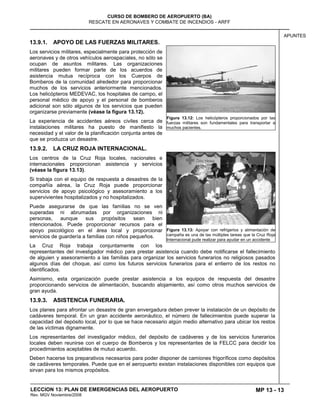 MP 13 - 13
CURSO DE BOMBERO DE AEROPUERTO (BA)
RESCATE EN AERONAVES Y COMBATE DE INCENDIOS - ARFF
LECCION 13: PLAN DE EMERGENCIAS DEL AEROPUERTO
Rev. MGV Noviembre/2008
APUNTES
13.9.1. APOYO DE LAS FUERZAS MILITARES.
Los servicios militares, especialmente para protección de
aeronaves y de otros vehículos aerospaciales, no sólo se
ocupan de asuntos militares. Las organizaciones
militares pueden formar parte de los acuerdos de
asistencia mutua recíproca con los Cuerpos de
Bomberos de la comunidad alrededor para proporcionar
muchos de los servicios anteriormente mencionados.
Los helicópteros MEDEVAC, los hospitales de campo, el
personal médico de apoyo y el personal de bomberos
adicional son sólo algunos de los servicios que pueden
organizarse previamente (véase la figura 13.12).
La experiencia de accidentes aéreos civiles cerca de
instalaciones militares ha puesto de manifiesto la
necesidad y el valor de la planificación conjunta antes de
que se produzca un desastre.
13.9.2. LA CRUZ ROJA INTERNACIONAL.
Los centros de la Cruz Roja locales, nacionales e
internacionales proporcionan asistencia y servicios
(véase la figura 13.13).
Si trabaja con el equipo de respuesta a desastres de la
compañía aérea, la Cruz Roja puede proporcionar
servicios de apoyo psicológico y asesoramiento a los
supervivientes hospitalizados y no hospitalizados.
Puede asegurarse de que las familias no se ven
superadas ni abrumadas por organizaciones ni
personas, aunque sus propósitos sean bien
intencionados. Puede proporcionar recursos para el
apoyo psicológico en el área local y proporcionar
servicios de guardería a familias con niños pequeños.
La Cruz Roja trabaja conjuntamente con los
representantes del investigador médico para prestar asistencia cuando debe notificarse el fallecimiento
de alguien y asesoramiento a las familias para organizar los servicios funerarios no religiosos pasados
algunos días del choque, así como los futuros servicios funerarios para el entierro de los restos no
identificados.
Asimismo, esta organización puede prestar asistencia a los equipos de respuesta del desastre
proporcionando servicios de alimentación, buscando alojamiento, así como otros muchos servicios de
gran ayuda.
13.9.3. ASISTENCIA FUNERARIA.
Los planes para afrontar un desastre de gran envergadura deben prever la instalación de un depósito de
cadáveres temporal. En un gran accidente aeronáutico, el número de fallecimientos puede superar la
capacidad del depósito local, por lo que se hace necesario algún medio alternativo para ubicar los restos
de las víctimas dignamente.
Los representantes del investigador médico, del depósito de cadáveres y de los servicios funerarios
locales deben reunirse con el cuerpo de Bomberos y los representantes de la FELCC para decidir los
procedimientos aceptables de mutuo acuerdo.
Deben hacerse los preparativos necesarios para poder disponer de camiones frigoríficos como depósitos
de cadáveres temporales. Puede que en el aeropuerto existan instalaciones disponibles con equipos que
sirvan para los mismos propósitos.
Figura 13.12: Los helicópteros proporcionados por las
fuerzas militares son fundamentales para transportar a
muchos pacientes.
Figura 13.13: Apoyar con refrigerios y alimentación de
campaña es una de las múltiples tareas que la Cruz Roja
Internacional pude realizar para ayudar en un accidente
 