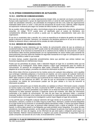MP 13 - 14
CURSO DE BOMBERO DE AEROPUERTO (BA)
RESCATE EN AERONAVES Y COMBATE DE INCENDIOS - ARFF
LECCION 13: PLAN DE EMERGENCIAS DEL AEROPUERTO
Rev. MGV Noviembre/2008
APUNTES
13.10. OTRAS CONSIDERACIONES DE ACTUACIÓN.
13.10.1. CENTRO DE COMUNICACIONES.
Para que las actuaciones con varias organizaciones tengan éxito, es esencial una buena comunicación.
Aunque cada organización o grupo de organizaciones tiene un canal de radio específico para transmitir y
recibir las actividades rutinarias y las actividades de emergencia del día a día, todas las organizaciones
implicadas deben tener un canal o más para las actuaciones de ayuda mutua. Además, deben disponer
de exploración multicanal para seguir los canales de tráfico locales en caso de tráfico crítico.
No se pueden utilizar códigos de radio o terminología propia de la organización durante las actuaciones
conjuntas. Un código “10-10” puede tener un significado para el cuerpo de Bomberos, otro
completamente diferente para la policía y puede que no signifique absolutamente nada para otra
organización.
El uso de un vocabulario claro y sencillo, tal y como se especifica en el sistema de gestión de incidentes,
ayuda a eliminar la confusión. Asimismo, es necesaria una disciplina estricta en el uso de la radio para
facilitar la utilización eficaz y adecuada de los canales de radio compartidos.
13.10.2. MEDIOS DE COMUNICACIÓN.
Si se establecen buenas relaciones con los medios de comunicación antes de que se produzca un
accidente/incidente, el personal de ARFF puede evitar las dificultades logísticas durante las emergencias
en aeropuertos. Si se reconoce la importancia de la cobertura de los medios de comunicación, el cuerpo
de Bomberos debe reunirse periódicamente con los representantes de varios medios para comentar las
preocupaciones comunes sobre las medidas de seguridad necesarias en el lugar en contraposición con el
derecho del público a saber lo que sucede.
Al mismo tiempo, pueden desarrollar procedimientos claros que permitan que ambos realicen sus
funciones respectivas sin interferencias mutuas.
Puede que los periodistas de prensa, radio o televisión lleguen al lugar de un accidente antes que las
autoridades de la investigación. Éstos deben dirigirse a algún lugar preasignado para los medios de
comunicación. El personal de emergencia debe poder comprobar que los periodistas permanecen
alejados de la zona de peligro y enviarlos a la oficina de información al público.
Esta oficina debe informar al personal de los medios acerca de cualquier área peligrosa, como aquéllas
que contengan materiales peligrosos o municiones sin explotar, así como acerca de cualquier restricción
de acceso debida a una investigación en proceso o pendiente de realización. Además, el personal de
ARFF debe cooperar en todo momento con el personal de los medios de comunicación siempre y cuando
no interfieran en sus esfuerzos de ARFF. En caso de que se recomiende la evacuación de la zona
circundante, los medios de comunicación pueden ser de gran utilidad a la hora de transmitir la
información al público.
La experiencia demuestra que el interés del público se satisface al ofrecer información exacta y basada
en hechos reales a los medios. Por tanto, el personal de ARFF no debe pronunciarse sobre ningún tema
y deben emplazar a todos los periodistas a que hablen con el oficial de información pública. La oficina de
información no debe expresar opiniones ni especular acerca del incidente, sólo debe dar información
confirmada a los medios de comunicación. En caso de que haya una aeronave militar o comercial
implicada, facilitar información a los medios de comunicación es responsabilidad de los representantes de
la compañía aérea o de la agencia de investigación cuando hayan llegado al lugar del accidente.
La ley permite que se fotografíe cualquier elemento del lugar donde se ha producido un accidente civil
aeronáutico, siempre y cuando no se dañe ninguna prueba física. Asimismo, pueden tomarse fotografías
en el lugar donde se ha producido un accidente/incidente aeronáutico militar, a menos que exista material
clasificado expuesto. En ese caso, el personal militar intentará cubrir o retirar el material. Si no pueden
hacerlo, la oficina debe advertir a los fotógrafos que está prohibido tomar fotografías. Si a pesar de esta
advertencia, los fotógrafos persisten, se les exigirá que entreguen la película a las fuerzas del orden o al
personal militar. En caso de negarse, se les informará de que está sujeto a obligación penal según las
leyes federales. Retener intencionadamente un negativo que pueda comprometer la seguridad nacional
puede comportar una sanción de una multa, el encarcelamiento o ambos.
 