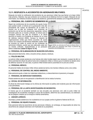 MP 13 - 15
CURSO DE BOMBERO DE AEROPUERTO (BA)
RESCATE EN AERONAVES Y COMBATE DE INCENDIOS - ARFF
LECCION 13: PLAN DE EMERGENCIAS DEL AEROPUERTO
Rev. MGV Noviembre/2008
APUNTES
13.11. RESPUESTA A ACCIDENTES EN AERONAVES MILITARES.
Después de recibir la notificación del accidente de una aeronave militar hay que llamar a la base militar
más próxima. Además, hay que contactar con la oficina de la Defensa Civil en la región. Después de ser
informados, los militares enviarán equipos de asistencia, generalmente dotados con el siguiente personal:
(a) PERSONAL DEL CUERPO DE BOMBEROS DE LA BASE.
Según las condiciones de los acuerdos de ayuda mutua
que puedan existir, el oficial con la graduación más alta
procedente del cuerpo de Bomberos de la base se
reunirá con el jefe de incidente civil; entonces se
producirá una de las tres situaciones siguientes: ambos
formarán parte de un mando unificado, el oficial será el
consejero técnico del jefe de incidente o el oficial
asumirá el mando si el incidente se declara en un área
de defensa nacional (NDA). Aunque la mayoría de
organizaciones civiles que tienen acuerdos de ayuda
mutua con cuerpos de Bomberos federales suelen estar
de acuerdo en ceder el control de los incidentes de
aeronaves militares, puede que sea adecuado optar por
un mando unificado, especialmente si se producen
daños colaterales (véase la figura 13.14).
(b) PERSONAL DE ELIMINANCIÓN DE MUNICIÓN EXPLOSIVA.
Este personal desmonta, retira y recubre armas, piezas y residuos.
(c) POLICÍA MILITAR.
La policía militar presta asistencia a las fuerzas del orden locales según sea necesario; a pesar de ello no
tiene autoridad de oficial de policía fuera de la instalación militar a menos que el incidente se declare área
de defensa nacional. En ese caso, la policía militar tendrá toda la autoridad en la zona de control.
(d) PERSONAL MÉDICO.
El personal médico de la base militar ofrece asistencia tanto a los heridos militares como a los civiles.
(e) PERSONAL DE CONTROL DEL MEDIO AMBIENTE.
Este personal ayuda a tratar los materiales radiactivos y a descontaminar el personal y el equipo.
(f) PERSONAL DE SERVICIOS FUNERARIOS.
Presta asistencia para la recuperación e identificación de los restos humanos.
(g) OFICIAL DE INFORMACIÓN.
El oficial de información trabaja con la oficina de información al público del incidente para dar información
a los periodistas.
(h) PERSONAL DE LA JUNTA INVESTIGADORA DE INCIDENTES.
A menos que en el accidente también se vea envuelta una aeronave civil, sólo la junta militar de
investigación de accidentes investiga la causa del accidente, determina las características y la extensión
de los peligros creados por el choque e intenta solventarlos.
(i) ASESOR JURÍDICO.
Aconseja y presta asistencia a los ciudadanos en sus quejas contra el gobierno federal de EE.UU.
(j) PERSONAL DE EQUIPO PASADO.
Este personal retira los escombros de las aeronaves militares, sin embargo, el responsable de retirar los
escombros de cualquier aeronave civil implicada es su propietario.
Figura 13.14: Los vehículos de Puesto de Mando Móvil –
PMM suelen ser necesarios para dirigir al personal de
respuesta a las emergencias.
 