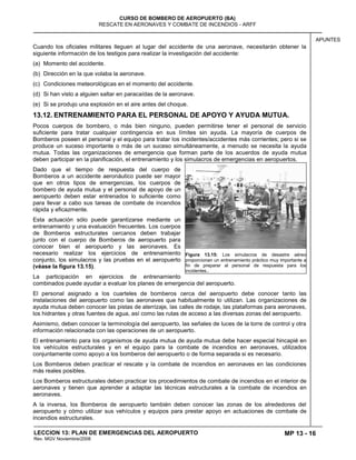 MP 13 - 16
CURSO DE BOMBERO DE AEROPUERTO (BA)
RESCATE EN AERONAVES Y COMBATE DE INCENDIOS - ARFF
LECCION 13: PLAN DE EMERGENCIAS DEL AEROPUERTO
Rev. MGV Noviembre/2008
APUNTES
Cuando los oficiales militares lleguen al lugar del accidente de una aeronave, necesitarán obtener la
siguiente información de los testigos para realizar la investigación del accidente:
(a) Momento del accidente.
(b) Dirección en la que volaba la aeronave.
(c) Condiciones meteorológicas en el momento del accidente.
(d) Si han visto a alguien saltar en paracaídas de la aeronave.
(e) Si se produjo una explosión en el aire antes del choque.
13.12. ENTRENAMIENTO PARA EL PERSONAL DE APOYO Y AYUDA MUTUA.
Pocos cuerpos de bombero, o más bien ninguno, pueden permitirse tener el personal de servicio
suficiente para tratar cualquier contingencia en sus límites sin ayuda. La mayoría de cuerpos de
Bomberos poseen el personal y el equipo para tratar los incidentes/accidentes más corrientes; pero si se
produce un suceso importante o más de un suceso simultáneamente, a menudo se necesita la ayuda
mutua. Todas las organizaciones de emergencia que forman parte de los acuerdos de ayuda mutua
deben participar en la planificación, el entrenamiento y los simulacros de emergencias en aeropuertos.
Dado que el tiempo de respuesta del cuerpo de
Bomberos a un accidente aeronáutico puede ser mayor
que en otros tipos de emergencias, los cuerpos de
bombero de ayuda mutua y el personal de apoyo de un
aeropuerto deben estar entrenados lo suficiente como
para llevar a cabo sus tareas de combate de incendios
rápida y eficazmente.
Esta actuación sólo puede garantizarse mediante un
entrenamiento y una evaluación frecuentes. Los cuerpos
de Bomberos estructurales cercanos deben trabajar
junto con el cuerpo de Bomberos de aeropuerto para
conocer bien el aeropuerto y las aeronaves. Es
necesario realizar los ejercicios de entrenamiento
conjunto, los simulacros y las pruebas en el aeropuerto
(véase la figura 13.15).
La participación en ejercicios de entrenamiento
combinados puede ayudar a evaluar los planes de emergencia del aeropuerto.
El personal asignado a los cuarteles de bomberos cerca del aeropuerto debe conocer tanto las
instalaciones del aeropuerto como las aeronaves que habitualmente lo utilizan. Las organizaciones de
ayuda mutua deben conocer las pistas de aterrizaje, las calles de rodaje, las plataformas para aeronaves,
los hidrantes y otras fuentes de agua, así como las rutas de acceso a las diversas zonas del aeropuerto.
Asimismo, deben conocer la terminología del aeropuerto, las señales de luces de la torre de control y otra
información relacionada con las operaciones de un aeropuerto.
El entrenamiento para los organismos de ayuda mutua de ayuda mutua debe hacer especial hincapié en
los vehículos estructurales y en el equipo para la combate de incendios en aeronaves, utilizados
conjuntamente como apoyo a los bomberos del aeropuerto o de forma separada si es necesario.
Los Bomberos deben practicar el rescate y la combate de incendios en aeronaves en las condiciones
más reales posibles.
Los Bomberos estructurales deben practicar los procedimientos de combate de incendios en el interior de
aeronaves y tienen que aprender a adaptar las técnicas estructurales a la combate de incendios en
aeronaves.
A la inversa, los Bomberos de aeropuerto también deben conocer las zonas de los alrededores del
aeropuerto y cómo utilizar sus vehículos y equipos para prestar apoyo en actuaciones de combate de
incendios estructurales.
Figura 13.15: Los simulacros de desastre aéreo
proporcionan un entrenamiento práctico muy importante a
fin de preparar al personal de respuesta para los
incidentes..
 