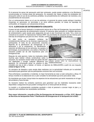 MP 13 - 17
CURSO DE BOMBERO DE AEROPUERTO (BA)
RESCATE EN AERONAVES Y COMBATE DE INCENDIOS - ARFF
LECCION 13: PLAN DE EMERGENCIAS DEL AEROPUERTO
Rev. MGV Noviembre/2008
APUNTES
Si el personal de apoyo del aeropuerto está bien entrenado, puede prestar asistencia a los Bomberos
convencionales en muchas áreas del aeropuerto. Es necesario dar clases a todos los empleados del
aeropuerto sobre el uso de los extintores portátiles, los procedimientos de notificación de incendios y los
procedimientos de evacuación.
Con un entrenamiento básico en el uso de extintores, el personal de apoyo puede extinguir incendios
incipientes en aeronaves, en terminales o en otros edificios grandes, en áreas de repostaje de
combustible, en hangares y en ubicaciones similares.
13.13. EJERCICIOS DE ENTRENAMIENTO CONJUNTO.
A pesar de todo el tiempo dedicado a la elaboración teórica de un Plan de Emergencias, hay que probarlo
con uno o más ejercicios de entrenamiento conjunto. El personal debe participar en múltiples ejercicios
de entrenamiento a gran escala para asegurarse de que el plan funcionará con éxito. Tal y como se
comentó en la Lección 10: Operaciones Tácticas ARFF, las prioridades de actuación son las mismas para
este tipo de emergencia que para los otros: rescate, control del incendio y control de pérdidas.
En este punto, es necesario enfatizar las
consideraciones tácticas de las diversas organizaciones
participantes. El éxito de las actuaciones conjuntas
depende de la planificación de emergencias en el
aeropuerto y de la cooperación. La identificación y
reducción de diferencias en los vehículos, los equipos, la
terminología, el procedimiento y los estilos o filosofías de
actuación pueden ser de vital importancia para una
emergencia real.
Después de cada ejercicio, todos los implicados deben
reunirse para realizar críticas constructivas sobre la
actuación. Es necesario revisar todas las partes del plan
con objetividad y corregir cualquier deficiencia que
aparezca. Es conveniente poner en práctica el plan
completo una vez al año y realizar, al menos, un ejercicio de SIMULACIÓN a partir de una maqueta
(véase la figura 13.16).
Un simulacro de desastre a gran escala debe realizarse con la periodicidad indicada por la autoridad
aeronáutica para garantizar que los participantes conozcan bien sus funciones.
Para enfrentarse a accidentes o incidentes, la mejor herramienta es crear un plan exhaustivo y eficaz. El
tiempo invertido en la elaboración de un plan completo ha demostrado que sirve para salvar vidas.
Es importante que el plan incluya todos los aspectos de las actuaciones que serán necesarias en el lugar
del accidente y fuera de éste.
Es necesario realizar los contactos oportunos para garantizar que los materiales necesarios están
disponibles o asegurarse de que pueden conseguirse en un breve período de tiempo.
La revisión y el entrenamiento constantes ayudarán a todo el personal a conocer mejor el plan y a
mejorarlo para satisfacer las necesidades cambiantes.
Para mayor información, consulte el Plan de Emergencias del Aeropuerto y el Doc. 9137: Manual
de Servicios de Aeropuertos Parte 7 Planificación de Emergencias en el Aeropuerto de la OACI.
Figura 13.16: Los ejercicios de simulación a partir de una
maqueta permiten definir las responsabilidades de
múltiples jurisdicciones.
 