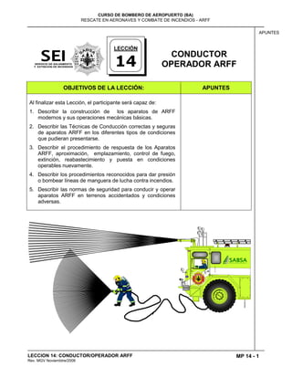 MP 14 - 1
CURSO DE BOMBERO DE AEROPUERTO (BA)
RESCATE EN AERONAVES Y COMBATE DE INCENDIOS - ARFF
LECCION 14: CONDUCTOR/OPERADOR ARFF
Rev. MGV Noviembtre/2008
APUNTES
CONDUCTOR
OPERADOR ARFF
OBJETIVOS DE LA LECCIÓN: APUNTES
Al finalizar esta Lección, el participante será capaz de:
1. Describir la construcción de los aparatos de ARFF
modernos y sus operaciones mecánicas básicas.
2. Describir las Técnicas de Conducción correctas y seguras
de aparatos ARFF en los diferentes tipos de condiciones
que pudieran presentarse.
3. Describir el procedimiento de respuesta de los Aparatos
ARFF, aproximación, emplazamiento, control de fuego,
extinción, reabastecimiento y puesta en condiciones
operables nuevamente.
4. Describir los procedimientos reconocidos para dar presión
o bombear líneas de manguera de lucha contra incendios.
5. Describir las normas de seguridad para conducir y operar
aparatos ARFF en terrenos accidentados y condiciones
adversas.
LECCIÓN
14
 