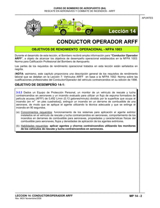 MP 14 - 2
CURSO DE BOMBERO DE AEROPUERTO (BA)
RESCATE EN AERONAVES Y COMBATE DE INCENDIOS - ARFF
LECCION 14: CONDUCTOR/OPERADOR ARFF
Rev. MGV Noviembtre/2008
APUNTES
CONDUCTOR OPERADOR ARFF
OBJETIVOS DE RENDIMIENTO OPERACIONAL - NFPA 1003
Durante el desarrollo de esta lección, el Bombero recibirá amplia información para “Conductor Operador
ARFF”, a objeto de alcanzar los objetivos de desempeño operacional establecidos en la NFPA 1003:
Norma para Calificación Profesional del Bombero de Aeropuerto.
Las partes de los requisitos de rendimiento operacional tratados en esta lección están señalados en
negrita.
(NOTA: asimismo, este capítulo proporciona una descripción general de los requisitos de rendimiento
laboral que se detallan en la Lección 7: Vehículos ARFF en base a la NFPA 1002: Norma sobre las
cualificaciones profesionales del Conductor/Operador del vehículo contraincendios en su edición de 1998.
OBJETIVO DE DESEMPEÑO 14-1:
3-3.3 Dados un Equipo de Protección Personal, un monitor de un vehículo de rescate y lucha
contraincendios en aeronaves y un incendio evaluado para utilizar un flujo de espuma formadora de
película acuosa (AFFF) de 0,492 L/min (0,13 galones/minuto) dividido por la superficie que ocupa el
incendio (en m
2
en pies cuadrados]), extinguir un incendio en un derrame de combustible de una
aeronave, de modo que se aplique el agente utilizando la técnica adecuada y que se extinga el
incendio en 90 segundos.
(a). Conocimientos requeridos: funcionamiento de los sistemas para aplicación el agente extintor
instalados en el vehículo de rescate y lucha contraincendios en aeronaves, comportamiento de los
incendios en derrames de combustible para aeronaves, propiedades y características físicas del
combustible para aeronaves, flujos y densidades de aplicación de los agentes extintores.
(b). Habilidades requeridas: aplicar agentes y chorros contraincendios utilizando los monitores
de los vehículos de rescate y lucha contraincendios en aeronaves.
Lección 14
 