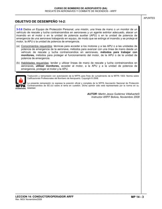 MP 14 - 3
CURSO DE BOMBERO DE AEROPUERTO (BA)
RESCATE EN AERONAVES Y COMBATE DE INCENDIOS - ARFF
LECCION 14: CONDUCTOR/OPERADOR ARFF
Rev. MGV Noviembtre/2008
APUNTES
OBJETIVO DE DESEMPEÑO 14-2:
Traducción y reimpresión con autorización de la NFPA para fines de cumplimiento de la NFPA 1003: Norma sobre
Calificaciones Profesionales del Bombero de Aeropuerto. Copyright © 2008.
La presente reimpresión no expresa la posición oficial y completa de la NFPA Asociación Nacional de Protección
Contraincendios de EE.UU sobre el tema en cuestión. Dicha opinión sólo está representada por la norma en su
totalidad.
AUTOR: Martín Jesús Gutiérrez Villafuerte©
Instructor ARFF Bolivia, Noviembre 2008
3-3.6 Dados un Equipo de Protección Personal, una misión, una línea de mano o un monitor de un
vehículo de rescate y lucha contraincendios en aeronaves y un agente extintor adecuado, atacar un
incendio en el motor o en la unidad de potencia auxiliar (APU) o en la unidad de potencia de
emergencia de una aeronave trabajando en equipo, de modo que se extinga el incendio y se proteja el
motor, la APU o la unidad de potencia de emergencia.
(a) Conocimientos requeridos: técnicas para acceder a los motores y a las APU o a las unidades de
potencia de emergencia de la aeronave, métodos para avanzar con una línea de mano desde un
vehículo de rescate y lucha contraincendios en aeronaves, métodos para trabajar con
monitores, métodos para proteger el funcionamiento del motor, de la APU o de la unidad de
potencia de emergencia.
(b) Habilidades requeridas: tender y utilizar líneas de mano de rescate y lucha contraincendios en
aeronaves, utilizar monitores, acceder al motor, a la APU y a la unidad de potencia de
emergencia, proteger el motor y la APU.
 