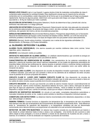 (xxxiii)
CURSO DE BOMBERO DE AEROPUERTO (BA)
RESCATE EN AERONAVES Y COMBATE DE INCENDIOS - ARFF
DEFINICIONES
Rev. MGV Noviembre/2008
RIESGO LEVE O BAJO (Ligh or Low Hazard): Lugares donde el total de materiales combustibles de clase A
contenidos están presentes en cantidad limitada. Esta clasificación prevee que la mayoría de los artículos
contenidos son no combustibles o están dispuestos de tal forma que no es probable que el fuego se propague
rápidamente. Normas de algunos países determinan como guía para este riesgo una carga combustible
equivalente a 35 Kg de madera por metro cuadrado.
SELECCIÓN DE EXTINTORES (Extinguisher Selection): Acción de determinar el tipo y tamaño del o de los
extintores más adecuado a un riesgo particular.
UBICACIÓN DE EXTINTORES (Extinguisher Placement): Determinación del sitio más adecuado de colocación
de los extintores seleccionados, de acuerdo del riesgo a cubrir, del sitio a proteger, del tipo y capacidad de los
extintores, del operador del mismo y de las circunstancias presentes.
SEÑALES RECOMENDADAS (Recommended Marking Sistem): Pictogramas desarrollados por la Asociación
Nacional de Distribuidores de Equipos contra Incendios de Estados Unidos, NAFED, con el fin de marcar los
extintores portátiles e identificar el tipo o los tipos de fuegos sobre los que pueden actuar adecuadamente.
SERVICIO (Service): Acción sobre el extintor, incluyendo una o varias de las siguientes actividades: (1)
Mantenimiento, (2) Recarga y (3) Prueba hidrostática.
(6) GLOSARIO: DETECCIÓN Y ALARMA.
ALARMA FALSA (INDESEABLE): Una alarma causada por eventos cotidianos tales como cocinar, fumar
cigarrillos, polvo, insectos etc.
ANUNCIO: Una indicación visible y/o audible.
ARTEFACTO INDICADOR DE ALARMA (SEÑAL): Un artefacto electromecánico que convierte la energía en
señal audible o visible para percepción como una señal de alarma.
CARACTERISTICA DE VERIFICACION DE ALARMA: Una característica de los sistemas automáticos de
detección y alarma de incendios para reducir alarmas indeseables, en los cuales los detectores automáticos de
incendios deben informar las condiciones de alarma durante un periodo mínimo o confirmar dichas condiciones
dentro de un determinado, después de ser reconectados, para ser aceptados como una señal válida de
iniciación de alarma.
CIRCUITO CLASE A (LOOP): Una disposición de circuitos de dispositivo iniciador supervisado, línea de señal
o artefacto indicador, que evita que una conexión a tierra en los alambres de la instalación de estos circuitos
cause la perdida de la función propuesta del sistema.
CIRCUITO CLASE B (LOOP) (VER TAMBIEN CIRCUITO CLASE A): Una disposición de circuitos de
dispositivo iniciador supervisado, línea de señal o artefacto indicador que no evita que una conexión a tierra en
los cables de estos circuitos cause la perdida de la función propuesta del sistema.
CIRCUITO INICIADOR: Un circuito que transmite una señal de alarma iniciada manual o automáticamente tal
como una caja de alarma contra incendios, dispositivos detector de humo, calor o llama, interruptor de alarma
para flujo de agua por aspersores o dispositivos o equipos similares, hacia un tablero de control o cualquier
dispositivo o equipo similar que, cuando es activado, causa que se indique o retransmita una alarma.
CIRCUITO DE DISPOSITIVO INICIADOR: Un circuito al cual están, conectados dispositivos automáticos o
manuales iniciadores de señal, en los cuales la señal recibida no identifica al dispositivo individual operado.
COBERTURA CON DETECTORES: La distancia máxima recomendada entre detectores adyacentes o el área
que debe proteger un detector.
DEMORA TERMICA: Cuando funciona un dispositivo de temperatura fija, la temperatura del aire circundante
será siempre más alta que la temperatura del funcionamiento del dispositivo propiamente dicho. Esta diferencia
entre la temperatura de operación del dispositivo y la temperatura verdadera del aire es denominada
comúnmente como demora térmica y es proporcional a la velocidad a la cual aumenta la temperatura.
DETECTOR DE AIRE TIPO MUESTREO: Un detector tipo muestro consiste de una distribución por tubería o
tubo desde la unidad detectora hasta el área o áreas a ser protegidas. Una bomba de aire succiona a este
último desde el área protegida y lo envía al detector a través de las aberturas de muestreo de aire y tubos o
tuberías. En el detector, el aire es analizado con respecto a productos de incendios.
 