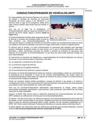 MP 14 - 4
CURSO DE BOMBERO DE AEROPUERTO (BA)
RESCATE EN AERONAVES Y COMBATE DE INCENDIOS - ARFF
LECCION 14: CONDUCTOR/OPERADOR ARFF
Rev. MGV Noviembtre/2008
APUNTES
CONDUCTOR/OPERADOR DE VEHÍCULOS ARFF
Es responsabilidad del Conductor/Operador del vehículo
de rescate y combate de incendios en aeronaves
transportar de forma segura a los Bomberos y al
vehículo hacia el lugar de la emergencia, desde dicho
lugar o hacia cualquier lugar donde haya que realizar un
servicio.
Una vez en el lugar de la emergencia, el
Conductor/Operador debe ser capaz de maniobrar con el
vehículo de forma rápida, segura y precisa (véase la
Figura 14.1).
El Conductor/Operador también debe asegurarse de que
el vehículo y el equipo que transporta están a punto en
todo momento. Los Conductores/Operadores de
vehículos de rescate y combate de incendios en aeronaves realizan las importantísimas tareas de ubicar
con rapidez la aeronave accidentada y de suprimir el fuego conservando al máximo el agente extintor.
El vehículo para el rescate y la lucha contraincendios en aeronaves está diseñado para descargar
grandes cantidades de agente extintor en poco tiempo, por lo que el Conductor/Operador debe estar
entrenado y atento. Numerosos vehículos de rescate y combate de incendios en aeronaves sólo
disponen de un bombero: el Conductor/Operador, lo que hace que sobre estas personas recaiga una
gran responsabilidad.
En esta lección se describen las obligaciones y responsabilidades del Conductor/Operador del vehículo
de rescate y lucha contraincendios en aeronaves, entre ellas:
(a) La inspección y mantenimiento del vehículo.
(b) La conducción segura del vehículo.
(c) La descarga de Los agentes extintores.
(d) El conocimiento de los sistemas y equipos auxiliares.
En general, los Conductores/Operadores deben ser maduros y responsables y deben ser conscientes de
la importancia de la seguridad. A causa de las muchas responsabilidades que recaen sobre los
Conductores/Operadores, éstos deben ser capaces de mantener la calma y mostrar una actitud dinámica
en situaciones de emergencia estresantes.
Puede ser necesario realizar perfiles psicológicos, pruebas de adicción a las drogas y al alcohol e
investigaciones sobre el entorno psicosocial del Conductor/Operador para garantizar que está preparado
para aceptar la gran responsabilidad que implica este trabajo.
Para que los Conductores/Operadores desempeñen adecuadamente su trabajo, deben poseer
determinadas habilidades cognoscitivas y psicomotrices. Cada jurisdicción suele determinar los niveles
requeridos de estas habilidades.
Además, la NFPA 1002: Norma sobre la calificación profesional del Conductor/Operador del vehículo
ARFF establece las calificaciones mínimas para los Conductores/Operadores.
El capítulo 7 de esta norma hace una referencia especial a los Conductores/Operadores de los vehículos
de rescate y lucha contraincendios en aeronaves, establece que todos los Conductores/Operadores que
estén al cargo de vehículos autobomba deben cumplir, además, con los requisitos establecidos en la
NFPA 1001: Norma sobre Calificación Profesional de Bomberos en la parte relativa al Bombero Nivel II.
Si desea obtener más información sobre las calificaciones generales para Conductor/Operador, consulte
el Manual del Conductor/Operadordel vehículo autobomba de la IFSTA.
Figura 14.1: Vehículo de Rescate en Aeronaves y
Combate de Incendios ARFF.
 