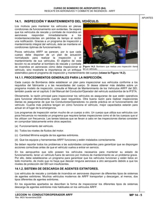 MP 14 - 5
CURSO DE BOMBERO DE AEROPUERTO (BA)
RESCATE EN AERONAVES Y COMBATE DE INCENDIOS - ARFF
LECCION 14: CONDUCTOR/OPERADOR ARFF
Rev. MGV Noviembtre/2008
APUNTES
14.1. INSPECCIÓN Y MANTENIMIENTO DEL VEHÍCULO.
Los motivos para mantener los vehículos en plenas
condiciones de funcionamiento son evidentes. Se espera
que los vehículos de rescate y combate de incendios en
aeronaves respondan inmediatamente a los
incidentes/accidentes sin pérdidas de tiempo al recibir
una notificación. Gracias a un programa de inspección y
mantenimiento integral del vehículo, éste se mantiene en
condiciones óptimas de funcionamiento.
Pocos vehículos ARFF se parecen, por lo que cada
cuerpo debe disponer de un plan de actuación
normalizado para realizar la inspección y el
mantenimiento de sus vehículos. El objetivo de esta
lección no es enseñar al bombero de rescate y combate
de incendios en aeronaves cómo debe inspeccionar el
vehículo, sino mostrarle la importancia de un enfoque
sistemático para el programa de inspección y mantenimiento del cuerpo (véase la Figura 14.2).
14.1.1. PROCEDIMIENTOS GENERALES PARA LA INSPECCIÓN.
Cada cuerpo de Bomberos debe establecer un plan para inspeccionar sus vehículos conforme a los
requisitos del fabricante y a las necesidades del cuerpo. Si desea obtener más detalles sobre un
programa modelo de inspección, consulte el Manual de Mantenimiento de los Vehículos ARFF del SEI,
también puede ver el capítulo 3 del Manual del Conductor/Operador del vehículo autobomba de la IFSTA.
Obviamente, la razón principal para inspeccionar los vehículos es asegurarse de que estén operativos
para funcionar efectivamente cuando sean requeridos. Otra buena razón para realizar inspecciones
diarias es asegurarse de que los Conductores/Operadores no pierde práctica en el funcionamiento del
vehículo. Cuanta más práctica tengan en cómo funciona el vehículo, mejor capacitados estarán para
actuar en el lugar de la emergencia.
Los programas de inspección varían mucho de un cuerpo a otro. Un cuerpo que utiliza sus vehículos con
poca frecuencia no necesita un programa que requiera tantas inspecciones como el de los cuerpos que sí
los utilizan con frecuencia. Las tareas básicas que se llevan a cabo en las inspecciones diarias consisten
en comprobar básicamente entre otros aspectos:
(a) Funcionamiento del vehículo.
(b) Todos los niveles de fluidos del motor.
(c) Cantidad Mínima exigida de los agentes extintores.
(d) Que los equipos y herramientas ARFF funciones y estén instalados correctamente.
Se deben reportar todos los problemas a las autoridades competentes para garantizar que se dispongan
acciones correctivas antes de que el vehículo vuelva a entrar en servicio.
En los aeropuertos que sólo poseen los vehículos necesarios para mantener su estado de
funcionamiento, tener un vehículo fuera de servicio por motivos de mantenimiento es un problema grave.
Por ello, debe establecerse un programa para garantizar que los vehículos funcionan y están listos en
todo momento, de modo que no haya que desviar ninguna aeronave a otro aeropuerto debido a que los
niveles de protección del SEI son insuficientes.
14.1.2. SISTEMA DE DESCARGA DE AGENTES EXTINTORES.
Los vehículos de rescate y combate de incendios en aeronaves disponen de diferentes tipos de sistemas
de agentes extintores. Muchos vehículos modernos de ARFF transportan y descargan, al menos, dos
tipos diferentes de agentes extintores.
En los siguientes apartados se describen la forma de inspeccionar los diferentes tipos de sistemas
descarga de agentes extintores más habituales en los vehículos ARFF.
Figura 14.2: Bombero que realiza una inspección diaria
en un vehículo.
 