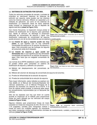 MP 14 - 6
CURSO DE BOMBERO DE AEROPUERTO (BA)
RESCATE EN AERONAVES Y COMBATE DE INCENDIOS - ARFF
LECCION 14: CONDUCTOR/OPERADOR ARFF
Rev. MGV Noviembtre/2008
APUNTES
(a) SISTEMAS DE EXTINCIÓN POR ESPUMA.
Todos los vehículos principales de rescate y combate de
incendios en aeronaves disponen de sistemas de
extinción por espuma, estos pueden ser tan diversos
como los mismos vehículos. Difieren en capacidad y en
métodos de aplicación, así como en los sistemas de
dosificación. La inspección diaria de estos sistemas
suele consistir en asegurarse de que el depósito de
agente está lleno (véase la Figura 14.3).
Con menos frecuencia, la inspección incluye probar el
sistema de dosificación de la espuma para garantizar
que, desde el vehículo, se descarga la proporción
adecuada de concentrado de espuma y agua. Una
dosificación inadecuada de concentrado de espuma
puede provocar uno de los dos problemas que se explican a continuación:
(1) La mezcla de agua y espuma puede ser muy
pobre, lo que significa que no hay suficiente
concentrado de espuma en la solución de espuma y
agua. Esto provocará que las burbujas de espuma
se consuman antes de lo deseado.
(2) La mezcla de espuma y agua puede ser
demasiado rica, lo que significa que hay demasiado
concentrado de espuma en la solución de espuma y
agua. Esto hace que se malgaste concentrado de
espuma.
Las normas de la NFPA establecen cuatro métodos que
se pueden utilizar para comprobar un sistema de
dosificación de espuma y calibrarlo con precisión:
(a) Método del desplazamiento del concentrado de
espuma.
(b) Método del volumen de descarga de concentrado de espuma de la bomba.
(c) Prueba de refractividad de la solución de espuma.
(d) Prueba de conductividad de la solución de espuma.
Para mayor información, estos métodos se explican con
más detalle en el Manual del Conductor/Operador del
vehículo autobomba y en el Manual Principios de la
extinción de incendios con espuma de la IFSTA. A la
hora de realizar estas pruebas, el personal debe seguir
los procedimientos recomendados por el fabricante del
vehículo.
Otro de los aspectos que hay que tener en cuenta
durante la inspección es el método para proporcionar
líneas de mano utilizado por los vehículos del cuerpo
(véase la Figura 14.4a).
Algunos métodos para proporcionar líneas de mano
consisten en líneas de mangueras de 38 ó 45 mm (1,5 ó
1,75 pulgadas), carretes para mangueras nodriza o
líneas de mano con múltiples agentes. Es importante
que estas mangueras reciban procedimientos normales de mantenimiento, cuidado y reacomodo en el
vehículo (véase la Figura 14.4b).
Figura 14.3: Personal ARFF comprueba que el deposito
de espuma esté completo
Figura 14.4a: Las líneas de mano deben inspeccionarse
con frecuencia.
Figura 14.4b: las mangueras deben acomodarse
correctamente en el vehículo.
 
