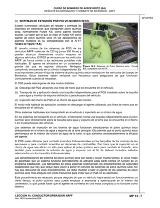 MP 14 - 7
CURSO DE BOMBERO DE AEROPUERTO (BA)
RESCATE EN AERONAVES Y COMBATE DE INCENDIOS - ARFF
LECCION 14: CONDUCTOR/OPERADOR ARFF
Rev. MGV Noviembtre/2008
APUNTES
(b) SISTEMAS DE EXTINCIÓN POR POLVO QUÍMICO SECO.
Existen numerosos vehículos de rescate y combate de
incendios en aeronaves que transportan polvo químico
seco, normalmente Purple K®, como agente extintor
auxiliar. La razón por la que se elige el Purple K® como
agente de polvo químico seco en las aplicaciones de
agentes múltiples es su compatibilidad con la AFFF
(véase la Figura 14.5).
El tamaño mínimo de los sistemas de PQS de los
vehículos ARFF suele ser de 225 kg (unas 500 libras) y
pueden alcanzar dimensiones mucho mayores en
algunos vehículos. El PQS se almacena en los vehículos
ARFF de forma similar a los extintores portátiles más
habituales. El agente se almacena en un contenedor
grande del que se expulsa utilizando Nitrógeno
comprimido almacenado en un cilindro independiente. Es
muy importante conocer el tipo de sistema de polvo químico seco montado en los vehículos del cuerpo de
Bomberos. Estos sistemas deben revisarse con frecuencia para asegurarse de que funcionan
correctamente cuando se necesitan.
El PQS puede descargarse de tres modos distintos.
(a) Descarga del PQS utilizando una línea de mano que se encuentra en el vehículo.
(b) Transporte de y aplicación desde una boquilla independiente para el PQS instalada sobre la boquilla
para agua y monitor de espuma del techo o parachoques del vehículo.
(c) Inyección del chorro de PQS en el chorro de agua del monitor.
El modo más habitual de aplicación consiste en descargar el agente utilizando una línea de mano que se
encuentre en el vehículo.
Otros sistemas habituales son transportarlo en el vehículo o inyectarlo en un chorro de agua.
En los sistemas de transporte en el vehículo, el fabricante monta una boquilla independiente para el polvo
químico seco directamente sobre la boquilla para agua y espuma de la torre que se encuentra en el techo
o en el parachoques del vehículo.
Los sistemas de inyección en los chorros de agua funcionan introduciendo el polvo químico seco
directamente en el chorro de agua y espuma de la torre principal. Ello permite que el polvo químico seco
permanezca en el interior del chorro de agua de la torre, lo que aumenta considerablemente la eficacia
del agente.
El PQS suele utilizarse para combatir incendios tridimensionales en las barquillas de los motores de las
aeronaves o para combatir incendios en derrames de combustible. Eso hace que la inyección en el
chorro de agua sea eficaz no sólo para aplicar el polvo químico seco para combatir el incendio, sino
también para suministrar la solución de agua y espuma con el fin de detener incendios aislados
relacionados con los incendios tridimensionales.
Las comprobaciones del sistema de polvo químico seco son caras y llevan mucho tiempo. El único modo
de garantizar que un sistema funciona correctamente es activarlo cada cierto tiempo en función de un
programa establecido. Los fabricantes de estos sistemas recomiendan los procedimientos de seguridad
establecidos que hay que seguir para volver a poner en servicio los sistemas de polvo químico seco. No
hay que desviarse de esos procedimientos. Se debe mezclar o batir el agente de los sistemas de polvo
químico seco más antiguos con cierta frecuencia para evitar que el PQS no se apelmace.
Este procedimiento es necesario porque después de que un vehículo haya estado en funcionamiento un
cierto tiempo, el polvo químico seco puede empezar a asentarse y apelmazarse en el interior del
contenedor, lo que puede hacer que el agente se convierta en una masa compacta y no funcione como
debería.
Figura 14.5: Sistemas de Polvo Químico seco Purple
K®, compatible con AFFF.
 