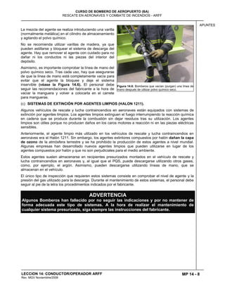 MP 14 - 8
CURSO DE BOMBERO DE AEROPUERTO (BA)
RESCATE EN AERONAVES Y COMBATE DE INCENDIOS - ARFF
LECCION 14: CONDUCTOR/OPERADOR ARFF
Rev. MGV Noviembtre/2008
APUNTES
La mezcla del agente se realiza introduciendo una varilla
(normalmente metálica) en el cilindro de almacenamiento
y agitando el polvo químico.
No se recomienda utilizar varillas de madera, ya que
pueden astillarse y bloquear el sistema de descarga del
agente. Hay que remover el agente con cuidado para no
dañar ni los conductos ni las piezas del interior del
depósito.
Asimismo, es importante comprobar la línea de mano del
polvo químico seco. Tras cada uso, hay que asegurarse
de que la línea de mano está completamente vacía para
evitar que el agente la bloquee y deje el sistema
inservible (véase la Figura 14.6). El personal debe
seguir las recomendaciones del fabricante a la hora de
vaciar la manguera y volver a colocarla en el carrete
para mangueras.
(c) SISTEMAS DE EXTINCIÓN POR AGENTES LIMPIOS (HALON 1211).
Algunos vehículos de rescate y lucha contraincendios en aeronaves están equipados con sistemas de
extinción por agentes limpios. Los agentes limpios extinguen el fuego interrumpiendo la reacción química
en cadena que se produce durante la combustión sin dejar residuos tras su utilización. Los agentes
limpios son útiles porque no producen daños en los caros motores a reacción ni en las piezas eléctricas
sensibles.
Anteriormente, el agente limpio más utilizado en los vehículos de rescate y lucha contraincendios en
aeronaves era el Halón 1211. Sin embargo, los agentes extintores compuestos por halón dañan la capa
de ozono de la atmósfera terrestre y se ha prohibido la producción de estos agentes a nivel mundial.
Algunas empresas han desarrollado nuevos agentes limpios que pueden utilizarse en lugar de los
agentes compuestos por halón y que no son perjudiciales para el medio ambiente.
Estos agentes suelen almacenarse en recipientes presurizados montados en el vehículo de rescate y
lucha contraincendios en aeronaves y, al igual que el PQS, puede descargarse utilizando otros gases,
como, por ejemplo, el argón. Asimismo, pueden descargarse utilizando líneas de mano, que se
almacenan en el vehículo.
El único tipo de inspección que requieren estos sistemas consiste en comprobar el nivel de agente y la
presión del gas utilizado para la descarga. Durante el mantenimiento de estos sistemas, el personal debe
seguir al pie de la letra los procedimientos indicados por el fabricante.
ADVERTENCIA
Algunos Bomberos han fallecido por no seguir las indicaciones y por no mantener de
forma adecuada este tipo de sistemas. A la hora de realizar el mantenimiento de
cualquier sistema presurizado, siga siempre las instrucciones del fabricante.
Figura 14.6: Bomberos que vacían (purgan) una línea de
mano después de utilizar polvo químico seco.
 