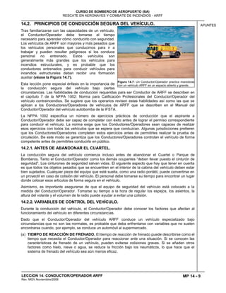 MP 14 - 9
CURSO DE BOMBERO DE AEROPUERTO (BA)
RESCATE EN AERONAVES Y COMBATE DE INCENDIOS - ARFF
LECCION 14: CONDUCTOR/OPERADOR ARFF
Rev. MGV Noviembtre/2008
APUNTES14.2. PRINCIPIOS DE CONDUCCIÓN SEGURA DEL VEHÍCULO.
Tras familiarizarse con las capacidades de un vehículo,
el Conductor/Operador debe tomarse el tiempo
necesario para aprender cómo conducirlo con seguridad.
Los vehículos de ARFF son mayores y más pesados que
los vehículos personales que conducimos para ir a
trabajar y pueden resultar peligrosos si los conduce
personal no entrenado. Estos vehículos son
generalmente más grandes que los vehículos para
incendios estructurales, y es probable que los
conductores entrenados para conducir vehículos para
incendios estructurales deban recibir una formación
auxiliar (véase la Figura 14.7).
Esta lección pone especial énfasis en la importancia de
la conducción segura del vehículo bajo ciertas
circunstancias. Las habilidades de conducción requeridas para ser Conductor de ARFF se describen en
el capítulo 7 de la NFPA 1002: Norma para Calificación Profesionales del Conductor/Operador del
vehículo contraincendios. Se sugiere que los operarios revisen estas habilidades así como las que se
aplican a los Conductores/Operadores de vehículos de ARFF que se describen en el Manual del
Conductor/Operador del vehículo autobomba de la IFSTA.
La NFPA 1002 especifica un número de ejercicios prácticos de conducción que el aspirante a
Conductor/Operador debe ser capaz de completar con éxito antes de lograr el permiso correspondiente
para conducir el vehículo. La norma exige que los Conductores/Operadores sean capaces de realizar
esos ejercicios con todos los vehículos que se espera que conduzcan. Algunas jurisdicciones prefieren
que los Conductores/Operadores completen estos ejercicios antes de permitirles realizar la prueba de
circulación. De este modo se garantiza que los Conductores/Operadores controlan el vehículo de forma
competente antes de permitirles conducirlo en público.
14.2.1. ANTES DE ABANDONAR EL CUARTEL.
La conducción segura del vehículo comienza incluso antes de abandonar el Cuartel o Parque de
Bomberos. Tanto el Conductor/Operador como los demás ocupantes “deben llevar puesto el cinturón de
seguridad”. Los cinturones de seguridad salvan vidas. El siguiente aspecto que hay que tener en cuenta
es que todos los objetos pesados que se encuentren en el interior de la cabina del vehículo deben estar
bien sujetados. Cualquier pieza del equipo que esté suelta, como una radio portátil, puede convertirse en
un proyectil en caso de colisión del vehículo. El personal debe tomarse su tiempo para encontrar un lugar
donde colocar esos artículos de forma segura en el vehículo.
Asimismo, es importante asegurarse de que el equipo de seguridad del vehículo está colocado a la
medida del Conductor/Operador. Tomarse su tiempo a la hora de regular los espejos, los asientos, la
altura del volante y el volumen de la radio puede ayudar a evitar una colisión.
14.2.2. VARIABLES DE CONTROL DEL VEHÍCULO.
Durante la conducción del vehículo, el Conductor/Operador debe conocer los factores que afectan al
funcionamiento del vehículo en diferentes circunstancias.
Dado que el Conductor/Operador del vehículo ARFF conduce un vehículo especializado bajo
circunstancias que no son las normales, es probable que deba enfrentarse con variables que no suelen
encontrarse cuando, por ejemplo, se conduce un automóvil al supermercado.
(a) TIEMPO DE REACCIÓN DE FRENADO. El tiempo de reacción de frenado puede describirse como el
tiempo que necesita el Conductor/Operador para reaccionar ante una situación. Si se conocen las
características de frenado de un vehículo, pueden evitarse colisiones graves. Si se añaden otros
factores como hielo, nieve o agua, se reduce la fricción bajo los neumáticos, lo que hace que el
sistema de frenado del vehículo sea aún menos eficaz.
Figura 14.7: Un Conductor/Operador practica maniobras
con un vehículo ARFF en un espacio abierto y grande.
 