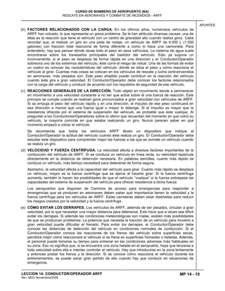 MP 14 - 10
CURSO DE BOMBERO DE AEROPUERTO (BA)
RESCATE EN AERONAVES Y COMBATE DE INCENDIOS - ARFF
LECCION 14: CONDUCTOR/OPERADOR ARFF
Rev. MGV Noviembtre/2008
APUNTES
(b) FACTORES RELACIONADOS CON LA CARGA. En los últimos años, numerosos vehículos de
ARFF han volcado, lo que representa un grave problema. Se le han atribuido diversas causas; una de
ellas es la reacción que tiene el vehículo con un centro de gravedad alto cuando realiza giros. Cabe
recordar que, al realizar un giro en una pista de rodaje, un vehículo de ARFF de 6.000 L (1.500
galones) con tracción total reacciona de forma diferente a como lo hace una camioneta. Para
entenderlo, hay que pensar dónde recae todo el peso en esos vehículos. La cisterna de agua suele
encontrarse sobre los travesaños principales del bastidor del vehículo. Esto ya supone un
inconveniente: si el peso se desplaza de forma rápida en una dirección y el Conductor/Operador
sobrevira uno de los extremos del vehículo, éste corre el riesgo de volcar. Una de las formas de evitar
un vuelco es conocer las características del vehículo: dónde se sitúa el peso y cómo reacciona el
vehículo al girar. Cuantas más cosas se colocan en los vehículos de rescate y lucha contraincendios
en aeronaves, más pesados son. Este peso añadido puede contribuir en la reacción del vehículo
cuando éste gira a gran velocidad. El Conductor/Operador debe conocer los factores relacionados
con la carga del vehículo y conducir de acuerdo con los requisitos de seguridad de ese vehículo.
(c) REACCIONES GENERALES DE LA DIRECCIÓN. Todo objeto en movimiento tiende a permanecer
en movimiento a una velocidad constante a no ser que actúe sobre él una fuerza de reacción. Este
principio se cumple cuando se realizan giros pronunciados a gran velocidad con vehículos de ARFF.
Si se empuja el peso del vehículo rápido y en una dirección, el impulso de ese peso continuará en
esa dirección a menos que una fuerza igual o mayor lo detenga. Si el impulso es mayor que la
resistencia ofrecida por el sistema de suspensión del vehículo, es probable que éste vuelque. Al
preguntar a los Conductores/Operadores sobre lo último que recuerdan del momento en que volcó su
vehículo, la mayoría coincide en que estaba realizando un giro. Nunca parecen saber en qué
momento empezó a volcar el vehículo.
Se recomienda que todos los vehículos ARFF lleven un dispositivo que indique al
Conductor/Operador la actitud del vehículo cuando éste realiza un giro. El Conductor/Operador debe
estudiar este dispositivo para comprender mejor las fuerzas a las que se somete un vehículo cuando
se realiza un giro.
(d) VELOCIDAD Y FUERZA CENTRÍFUGA. La velocidad afecta a diversos factores importantes de la
conducción del vehículo de ARFF. Si se conduce un vehículo en línea recta, su velocidad repercute
directamente en la distancia de detención necesaria. En palabras sencillas, cuanto más rápido se
conduce un vehículo, más tiempo necesitará para detenerse de forma segura.
Asimismo, la velocidad afecta a la capacidad del vehículo para girar. Cuanto más rápido se desplaza
un vehículo, mayor es la fuerza centrífuga que se ejerce al hacerlo girar. Si la fuerza centrífuga
aumenta, también lo hacen las posibilidades de que el vehículo “vuelque” si la fuerza sobrepasa las
capacidades del sistema de suspensión del vehículo para ofrecer resistencia a dicha fuerza.
Los aeropuertos que disponen de Caminos de acceso para emergencias para responder a
emergencias que se producen en aeronaves deben saber qué importancia tienen la velocidad y la
fuerza centrífuga para los vehículos de ARFF. Estas carreteras deben estar diseñadas para reducir
los riesgos creados por la velocidad y la fuerza centrífuga.
(e) CÓMO EVITAR LOS DERRAPES. Los vehículos de ARFF, además de ser pesados, circulan a gran
velocidad, por lo que necesitan una mayor distancia para detenerse. Esto hace que a veces sea difícil
evitar los derrapes. Si además las condiciones meteorológicas son malas, existen más posibilidades
de que se produzcan problemas. La potencia que necesita la tracción de un vehículo para moverlo a
gran velocidad puede dificultar el frenado. Para evitar los derrapes, el Conductor/Operador debe
conocer las distancias de detención del vehículo en condiciones normales de conducción. Si el
Conductor/Operador conoce las reacciones de los frenos del vehículo sobre superficies secas,
percibirá mejor cómo reaccionará el vehículo si se frena en superficies húmedas o heladas. Además,
el personal puede tomarse su tiempo para entrenar en las condiciones adversas más habituales en
su zona. Eso no significa que, si se encuentra una zona helada en el aeropuerto, haya que lanzarse a
toda velocidad sobre ella e intentar controlar el vehículo. Hay que introducirse en la zona lentamente
y entonces probar los frenos y la dirección. Si se conoce cómo reacciona el vehículo durante los
entrenamientos, se puede sacar gran partido de ello cuando hay que conducir en situaciones de
emergencia.
 