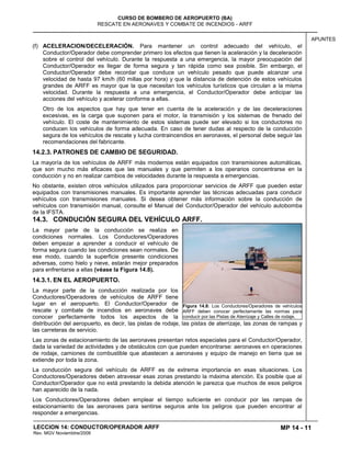 MP 14 - 11
CURSO DE BOMBERO DE AEROPUERTO (BA)
RESCATE EN AERONAVES Y COMBATE DE INCENDIOS - ARFF
LECCION 14: CONDUCTOR/OPERADOR ARFF
Rev. MGV Noviembtre/2008
APUNTES
(f) ACELERACION/DECELERACIÓN. Para mantener un control adecuado del vehículo, el
Conductor/Operador debe comprender primero los efectos que tienen la aceleración y la deceleración
sobre el control del vehículo. Durante la respuesta a una emergencia, la mayor preocupación del
Conductor/Operador es llegar de forma segura y tan rápida como sea posible. Sin embargo, el
Conductor/Operador debe recordar que conduce un vehículo pesado que puede alcanzar una
velocidad de hasta 97 km/h (60 millas por hora) y que la distancia de detención de estos vehículos
grandes de ARFF es mayor que la que necesitan los vehículos turísticos que circulan a la misma
velocidad. Durante la respuesta a una emergencia, el Conductor/Operador debe anticipar las
acciones del vehículo y acelerar conforme a ellas.
Otro de los aspectos que hay que tener en cuenta de la aceleración y de las deceleraciones
excesivas, es la carga que suponen para el motor, la transmisión y los sistemas de frenado del
vehículo. El coste de mantenimiento de estos sistemas puede ser elevado si los conductores no
conducen los vehículos de forma adecuada. En caso de tener dudas al respecto de la conducción
segura de los vehículos de rescate y lucha contraincendios en aeronaves, el personal debe seguir las
recomendaciones del fabricante.
14.2.3. PATRONES DE CAMBIO DE SEGURIDAD.
La mayoría de los vehículos de ARFF más modernos están equipados con transmisiones automáticas,
que son mucho más eficaces que las manuales y que permiten a los operarios concentrarse en la
conducción y no en realizar cambios de velocidades durante la respuesta a emergencias.
No obstante, existen otros vehículos utilizados para proporcionar servicios de ARFF que pueden estar
equipados con transmisiones manuales. Es importante aprender las técnicas adecuadas para conducir
vehículos con transmisiones manuales. Si desea obtener más información sobre la conducción de
vehículos con transmisión manual, consulte el Manual del Conductor/Operador del vehículo autobomba
de la IFSTA.
14.3. CONDUCIÓN SEGURA DEL VEHÍCULO ARFF.
La mayor parte de la conducción se realiza en
condiciones normales. Los Conductores/Operadores
deben empezar a aprender a conducir el vehículo de
forma segura cuando las condiciones sean normales. De
ese modo, cuando la superficie presente condiciones
adversas, como hielo y nieve, estarán mejor preparados
para enfrentarse a ellas (véase la Figura 14.8).
14.3.1. EN EL AEROPUERTO.
La mayor parte de la conducción realizada por los
Conductores/Operadores de vehículos de ARFF tiene
lugar en el aeropuerto. El Conductor/Operador de
rescate y combate de incendios en aeronaves debe
conocer perfectamente todos los aspectos de la
distribución del aeropuerto, es decir, las pistas de rodaje, las pistas de aterrizaje, las zonas de rampas y
las carreteras de servicio.
Las zonas de estacionamiento de las aeronaves presentan retos especiales para el Conductor/Operador,
dada la variedad de actividades y de obstáculos con que pueden encontrarse: aeronaves en operaciones
de rodaje, camiones de combustible que abastecen a aeronaves y equipo de manejo en tierra que se
extiende por toda la zona.
La conducción segura del vehículo de ARFF es de extrema importancia en esas situaciones. Los
Conductores/Operadores deben atravesar esas zonas prestando la máxima atención. Es posible que al
Conductor/Operador que no está prestando la debida atención le parezca que muchos de esos peligros
han aparecido de la nada.
Los Conductores/Operadores deben emplear el tiempo suficiente en conducir por las rampas de
estacionamiento de las aeronaves para sentirse seguros ante los peligros que pueden encontrar al
responder a emergencias.
Figura 14.8: Los Conductores/Operadores de vehículos
ARFF deben conocer perfectamente las normas para
conducir por las Pistas de Aterrizaje y Calles de rodaje.
 